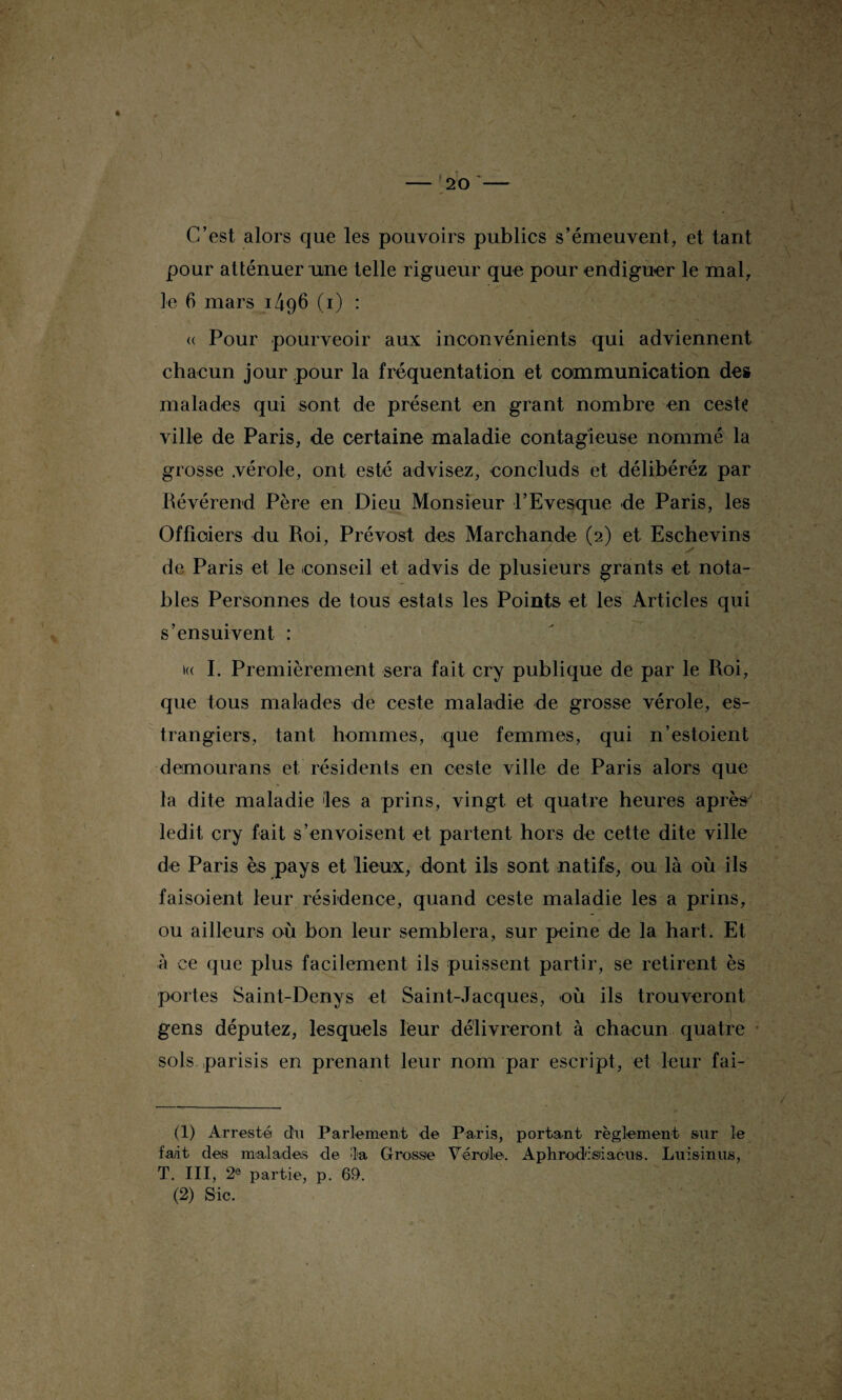 C’est alors que les pouvoirs publics s’émeuvent, et tant pour atténuer une telle rigueur que pour endiguer le mal, le 6 mars 1496 (1) : « Pour pourveoir aux inconvénients qui adviennent chacun jour pour la fréquentation et communication de» malades qui sont de présent en grant nombre en ceste ville de Paris, de certaine maladie contagieuse nommé la grosse .vérole, ont esté advisez, concluds et délibéréz par Révérend Père en Dieu Monsieur l’Evesque de Paris, les Officiers du Roi, Prévost des Marchande (2) et Eschevins de Paris et le -conseil et advis de plusieurs grants et nota¬ bles Personnes de tous estats les Points et les Articles qui s’ensuivent : »« I. Premièrement sera fait cry publique de par le Roi, que tous malades de ceste maladie de grosse vérole, es- trangiers, tant hommes, que femmes, qui n’estoient demourans et résidents en ceste ville de Paris alors que la dite maladie les a prins, vingt et quatre heures après' ledit cry fait s’envoisent et partent hors de cette dite ville de Paris ès pays et lieux, dont ils sont natifs, ou là où ils faisoient leur résidence, quand ceste maladie les a prins, ou ailleurs où bon leur semblera, sur peine de la hart. Et à ce que plus facilement ils puissent partir, se retirent ès portes Saint-Denys et Saint-Jacques, -où ils trouveront gens députez, lesquels leur délivreront à chacun quatre sols parisis en prenant leur nom par escript, et leur fai- (1) Arresté chi Parlement de Paris, portant règlement sur le fa/it des m-alades de la Grosse Vérole. Aphrodisiiaciis. Luisinus, T. III, 2e partie, p. 69.