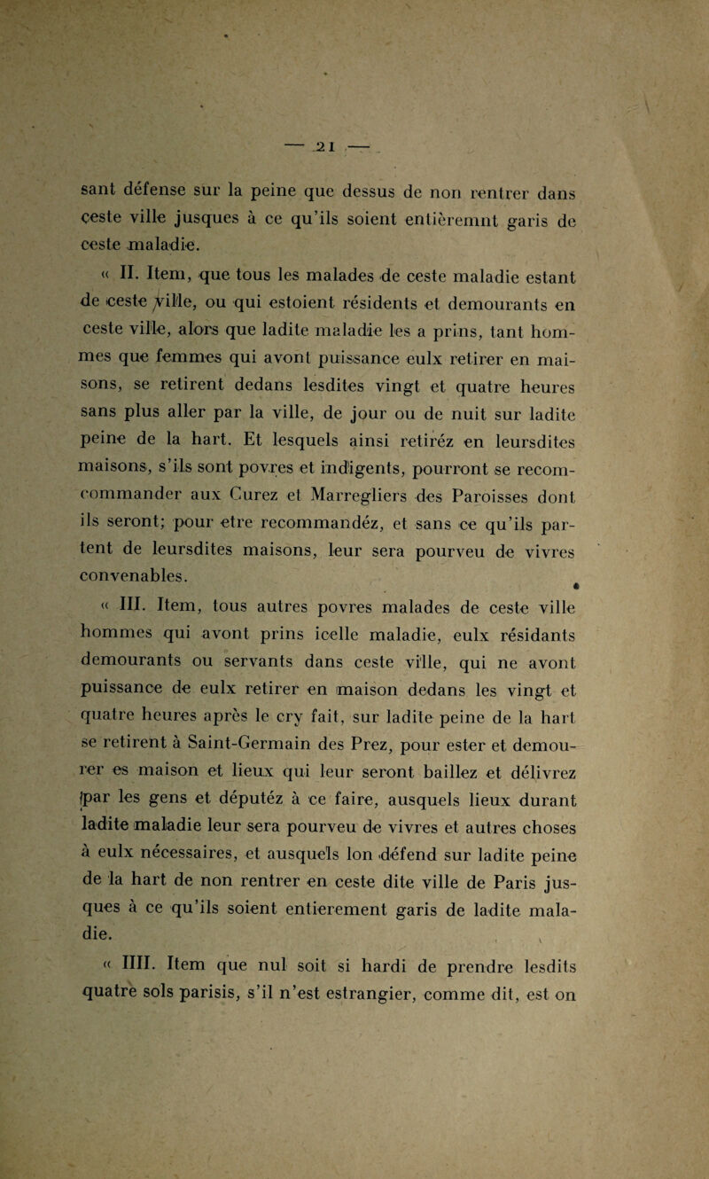 sant défense sur la peine que dessus de non rentrer dans çeste ville jusques à ce qu’ils soient entièremnt garis de ceste maladie. « II. Item, que tous les malades de ceste maladie estant de «este ^ilde, ou qui estoient résidents et demourants en ceste ville, alors que ladite maladie les a prins, tant hom¬ mes que femmes qui avont puissance eulx retirer en mai¬ sons, se retirent dedans lesdites vingt et quatre heures sans plus aller par la ville, de jour ou de nuit sur ladite peine de la hart. Et lesquels ainsi retiréz en leursdites maisons, s’ils sont povres et indigents, pourront se recom- commander aux Curez et Marregliers des Paroisses dont ils seront; pour etre recommandéz, et sans ce qu’ils par¬ tent de leursdites maisons, leur sera pourveu de vivres convenables. < « III. Item, tous autres povres malades de ceste ville hommes qui avont prins icelle maladie, eulx résidants demourants ou servants dans ceste ville, qui ne avont puissance de eulx retirer en maison dedans les vingt et quatre heures après le cry fait, sur ladite peine de la hart se retirent à Saint-Germain des Prez, pour ester et demou- rer es maison et lieux qui leur seront baillez et délivrez |par les gens et députéz à ce faire, ausquels lieux durant ladite maladie leur sera pourveu de vivres et autres choses à eulx nécessaires, et ausquels Ion défend sur ladite peine de la hart de non rentrer en ceste dite ville de Paris jus¬ ques à ce qu’ils soient entièrement garis de ladite mala¬ die. v « IIII. Item que nul soit si hardi de prendre lesdits quatre sols parisis, s’il n’est estrangier, comme dit, est on