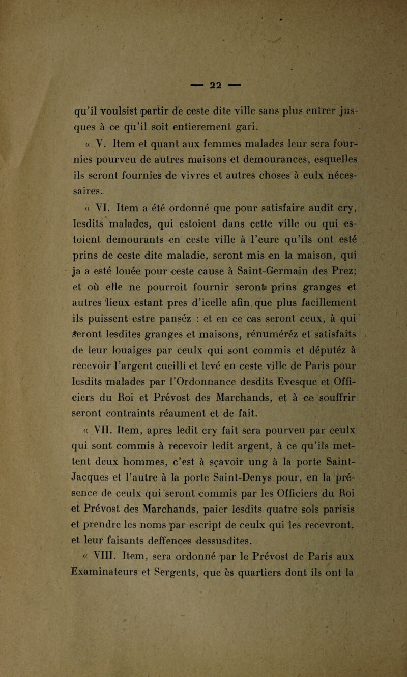 qu’il voulsist /partir de ceste dite ville sans plus entrer jus- ques à ce qu’il soit entièrement gari. (( V. Item et quant aux femmes malades leur sera four¬ nies pourveu de autres maisons et demourances, esquelles ils seront fournies -de vivres et autres choses à eulx néces¬ saires. <( VI. Item a été ordonné que pour satisfaire audit cry, lesdits malades, qui estoient dans cette ville ou qui es- toient demourants en ceste ville à heure qu’ils ont esté prins de .ceste dite maladie, seront mis en la maison, qui ja a esté louée pour ceste cause à Saint-Germain des Prez; et où elle ne pourroit fournir seront* prins granges et autres lieux estant près d’icelle afin que plus facillement ils puissent estre panséz : et en ce cas seront ceux, à qui Seront lesdites granges et maisons, rénuméréz et satisfaits de leur louaiges par ceulx qui sont commis et députéz à recevoir l’argent cueilli et levé en ceste ville de Paris pour lesdits malades par l’Ordonnance desdits Evesque et Offi¬ ciers du Roi et Prévost des Marchands, et à ce souffrir seront contraints réaument et de fait. (( VII. Item, apres ledit cry fait sera pourveu par ceulx qui sont commis à recevoir ledit argent, à ce qu’ils met¬ tent deux hommes, c’est à sçavoir ung à la porte Saint- Jacques et l’autre à la porte Saint-Denys pour, en la pré¬ sence de ceulx qui seront commis par les Officiers du Roi et Prévost des Marchands, paier lesdits quatre sols parisis et prendre les noms par escript de ceulx qui les recevront, et leur faisants deffences dessusdites. « VIII. Item, sera ordonné par le Prévost de Paris aux Examinateurs et Sergents, que es quartiers dont ils ont la