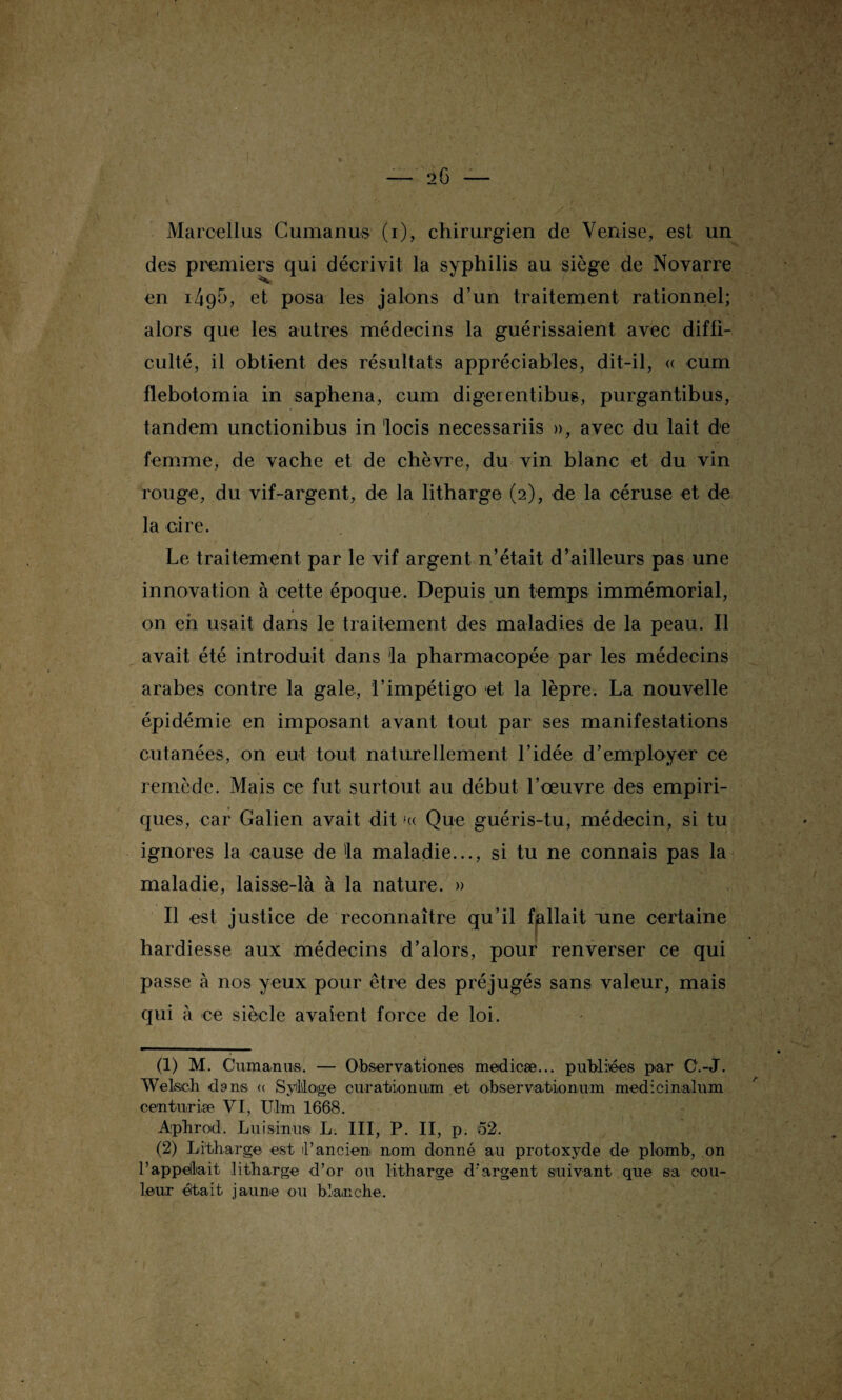 Marcellus Cumanus (i), chirurgien de Venise, est un des premiers qui décrivit la syphilis au siège de Novarre en i4()è, et posa les jalons d’un traitement rationnel; alors que les autres médecins la guérissaient avec diffi¬ culté, il obtient des résultats appréciables, dit-il, « cum flebotomia in saphena, cum digerentibus, purgantibus, tandem unctionibus in locis necessariis », avec du lait de femme, de vache et de chèvre, du vin blanc et du vin rouge, du vif-argent, de la litharge (2), de la céruse et de la cire. Le traitement par le vif argent n’était d’ailleurs pas une innovation à cette époque. Depuis un temps immémorial, on en usait dans le traitement des maladies de la peau. Il avait été introduit dans 'la pharmacopée par les médecins arabes contre la gale, l’impétigo et la lèpre. La nouvelle épidémie en imposant avant tout par ses manifestations cutanées, on eut tout naturellement l’idée d’employer ce remède. Mais ce fut surtout au début l’oeuvre des empiri¬ ques, car Galien avait dit '« Que guéris-tu, médecin, si tu ignores la cause de 'la maladie..., si tu ne connais pas la maladie, laisse-là à la nature. » Il est justice de reconnaître qu’il fallait aine certaine hardiesse aux médecins d’alors, pour renverser ce qui passe à nos yeux pour être des préjugés sans valeur, mais qui à ce siècle avaient force de loi. (1) M. Cumanus. — Observationes medicæ... publiées par C'.-J. Welsch dans « SyMoge curation uni et observationum medicinalum centurise VI, Uhn 1668. Aphrod. Lui sinus L. III, P. II, p. 52. (2) Litharge est l’ancien nom donné au protoxyde de plomb, on rappelait litharge d’or ou litharge d’argent suivant que sa cou¬ leur était jaune ou blanche.