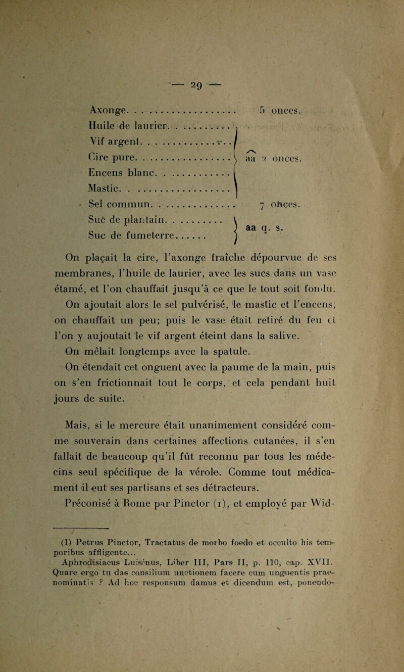 Axonge. Huile de laurier. Vif argent. Cire pure. Encens blanc. . . Mastic. • Sel commun. . .. Suc de plantain. . Suc de fumeterre On plaçait la cire, l’axonge fraîche dépourvue de ses membranes, l’huile de laurier, avec les sucs dans un vase étamé, et l’on chauffait jusqu’à ce que le tout soit fondu. On ajoutait alors le sel pulvérisé, le mastic et l’encens, on chauffait un peu; puis le vase était retiré du feu ci l’on y aujoutait le vif argent éteint dans la salive. On mêlait longtemps avec la spatule. On étendait cet onguent avec la paume de la main, puis on s’en frictionnait tout le corps, et cela pendant huit jours de suite. Mais, si le mercure était unanimement considéré com¬ me souverain dans certaines affections cutanées, il s’en fallait de beaucoup qu’il fût reconnu par tous les méde¬ cins seul spécifique de la vérole. Comme tout médica¬ ment il eut ses partisans et ses détracteurs. Préconisé à Rome par Pinctor (i), et employé par Wid- (1) Pétrins Pinctor, Tractatus de morbo foedo et oooulto his tem- poribus affligento... Aphrodisiacus Luisônus, Liber III, Pars II, p. 110, cap-. XVII. Quare ergo tu das consilium unetionem facere cum onguent is prae- nominatis P Ad hoc responsum damus et dicendum est, ponendo- 5 onces. aa :> onces. ohees. aa q. s.