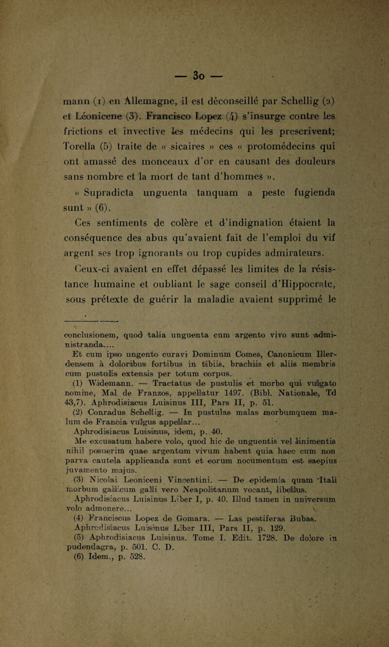 mann (i) en Allemagne, il est déconseillé par Schellig (2) et Léonicene (3). Francisco Lopez (4) s’insurge contre les frictions et invective les médecins qui les prescrivent; Torella (5) traite de « sicaires » ces « protomédecins qui ont amassé des monceaux d’or en causant des douleurs sans nombre et la mort de tant d’hommes ». « Supradicta unguenta tanquam a peste fugienda sunt » (6). Ces sentiments de colère et d’indignation étaient la conséquence des abus qu’avaient fait de l’emploi du vif argent ses trop ignorants ou trop cupides admirateurs. Ceux-ci avaient en effet dépassé les limites de la résis¬ tance humaine et oubliant le sage conseil d’Hippocrate, sous prétexte de guérir la maladie avaient supprimé le conclusionem, quod talia unguenta cnm argento vivo sunt aduit- nistranda. Et cum ipso ungento curavi Dominum Cames, Canonicum Iller- densem à doiloriibus fortibus in tlibiis, brachiis et aliis membris cum pustuilliis extensis per totum corpus. (1) Widemann. — Tractatus de pustulis et rnorbo qui vutlgato nomine, Mal de Franzos, appellutur 1497. (Bibl. Nationale, Td 43,7). Aphrodisiaous Luisinus III, Pars II, p. 51. (2) Conrad us Scheltig. — In postulas malas morbumquem ma- lum de Franeia vulgus appelllair... Àphrodisiacus Luiisiinusi, idem, p. 40. Me excusâtum habere voie', quod hic de unguentis vel linimentis nihil posuerim quae argentum vi'vum habent quia haec cum non parva cautela applioanda sunt et eoruim nocumentum est saepius j'uvamento muijuS'. (3) Nioolai Leonioeni Vincentini. — De epidemia quam Itali ihorbum gailliicum galili vero Neapolitanum voeant, libefLltus. Aphrodisiacus Luisinus Liber I, p. 40. IUud tamen in universum vo lo adin o n er e... (4) Framciscus Lopez de Gomara. — Las pestiferas Bubas. Aphrcdisliacus Luiisinus Liber III, Pars II, p. 129. (5) Aphrodisiacus Luisinus. Tome I. Edit. 1728. De dolore in pudenda.gra, p. 501. C. D. (6) Idem., p. 528.