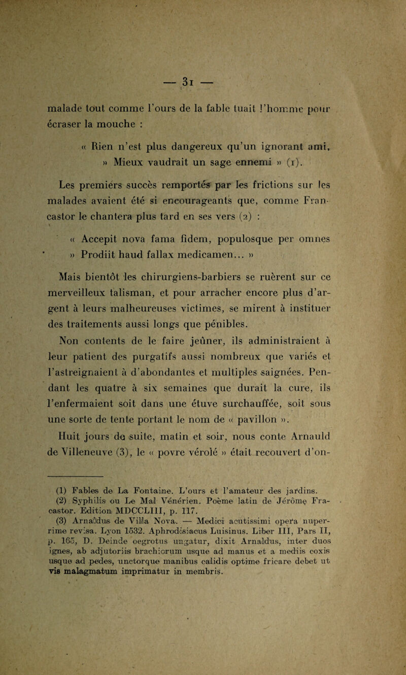 malade tout comme l’ours de la fable tuait l’homme pour écraser la mouche : « Rien n’est plus dangereux qu’un ignorant ami, » Mieux vaudrait un sage ennemi » (i). Les premiers succès remportés par les frictions sur les malades avaient été si encourageants que, comme Fron- castor le chantera plus tard en ses vers (2) : \ « Accepit nova fama fidem, populosque per omnes » Prodiit haud fallax medicamen... » Mais bientôt les chirurgiens-barbiers se ruèrent sur ce merveilleux talisman, et pour arracher encore plus d’ar¬ gent à leurs malheureuses victimes, se mirent à instituer des traitements aussi longs que pénibles. Non contents de le faire jeûner, ils administraient à leur patient des purgatifs aussi nombreux que variés et F astreignaient à d’abondantes et multiples saignées. Pen¬ dant les quatre à six semaines que durait la cure, ils renfermaient soit dans une étuve surchauffée, soit sous une sorte de tente portant le nom de « pavillon ». Huit jours des suite, matin et soir, nous conte Arnauld de Villeneuve (3), le « povre vérolé » était recouvert d’on- (1) Fables de Lia Fontaine. L’ours et l’amateur des jardins. (2) Syphilis ou Le Mail Vénérien. Poème latin de Jérôniç Fra- oastor. Edition MDÇCLI1I, p. 117. (3) Arnallidus de Villa Nova.. — Medici aoutdssiimi opéra nuper- rime révisa. Lyon 1632. Aphrodisiaous Luisinus. Liber III, Pars II, p. 165, D. Deinde oegrotus ungatur, dixit Arnaldus, inter duos ignés, ab adjutorils brachioirum usque ad manus et a mediis eoxis usque ad pedes, unctorque manibus calidis opti'me fricare debet ut vis malagmatum imprimatur in membris.
