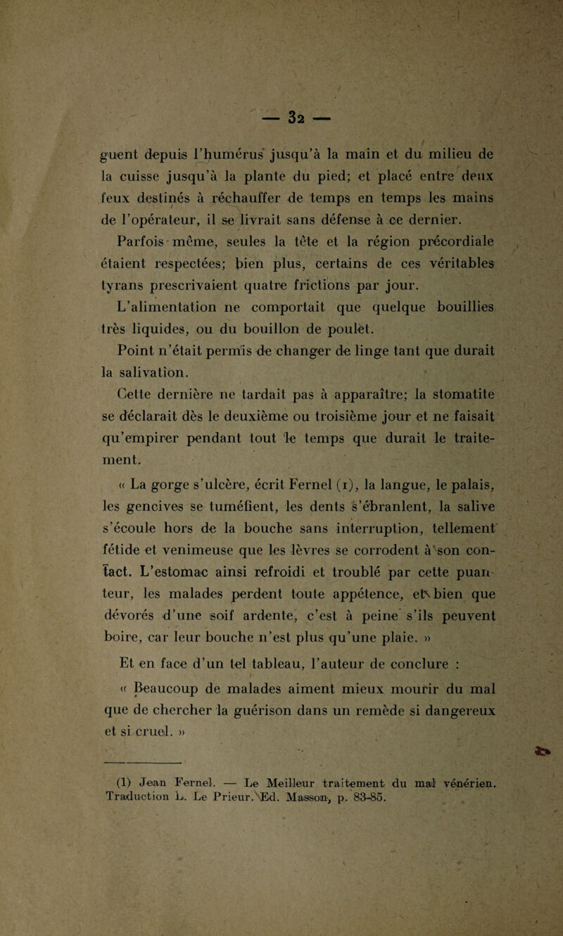 guent depuis l’humérus jusqu’à la main et du milieu de la cuisse jusqu’à la plante du pied; et placé entre deux feux destinés à réchauffer de temps en temps les mains de l’opérateur, il se livrait sans défense à ce dernier. Parfois meme, seules la tête et la région précordiale étaient respectées; bien plus, certains de ces véritables tyrans prescrivaient quatre frictions par jour. L’alimentation ne comportait que quelque bouillies très liquides, ou du bouillon de poulet. Point n’était permis de changer de linge tant que durait la salivation. Cette dernière ne tardait pas à apparaître; la stomatite se déclarait dès le deuxième ou troisième jour et ne faisait qu’empirer pendant tout le temps que durait le traite¬ ment. « La gorge s’ulcère, écrit Fernel (i), la langue, le palais, les gencives se tuméfient, les dents s’ébranlent, la salive s’écoule hors de la bouche sans interruption, tellement fétide et venimeuse que les lèvres se corrodent à son con¬ tact. L’estomac ainsi refroidi et troublé par cette puan teur, les malades perdent toute appétence, et\ bien que dévorés d’une soif ardente, c’est à peine s’ils peuvent boire, car leur bouche n’est plus qu’une plaie. » Et en face d’un tel tableau, l’auteur de conclure : « Beaucoup de malades aiment mieux mourir du mal que de chercher la guérison dans un remède si dangereux et si cruel. » (1) Jean Fernel. — Le Meilleur traitement du mal vénérien. Traduction L. Le Prieur.\Ed. Masson, p. 83-85.