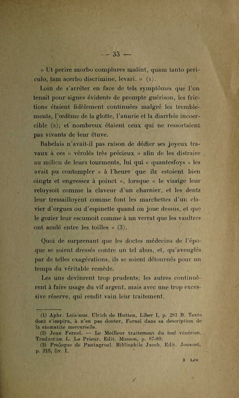 (( Ut per ire morbo complures malint, quam tanto peri- culo, tam acerbo discrimine, levari. » (i). Loin de s’arrêter en face de tels symptômes que l’on tenait pour signes évidents de prompte guérison, les fric¬ tions étaient fidèlement continuées malgré les tremble¬ ments, l’œdème de la glotte, l’anurie et la diarrhée incoer¬ cible (2); et nombreux étaient ceux qui ne ressortaient pas vivants de leur étuve. Rabelais n’avait-il pas raison de dédier ses joyeux tra¬ vaux à ces « vérolés très précieux » afin de les distraire au milieu de leurs tourments, lui qui « quantesfoys » les avait pu contempler « à l’heure que ilz estoient bien oingtz et engrossez à poinct », lorsque « le visaige leur reluysoit comme la claveur d’un charnier, et les dentz leur tressailloyent comme font les marchettes d’un cla¬ vier d’orgues ou d’espinette quand on joue dessus, et que le gozier leur escumoit comme à un verrat que les vaultres ont aculé entre les toilles » (3). Quoi de surprenant que les doctes médecins de l’épo¬ que se soient dressés contre un tel abus, et, qu’aveuglés par de telles exagérations, ils se soient détournés pour un temps du véritable remède. Les uns devinrent trop prudents; les autres continuè¬ rent à faire usage du vif argent, mais avec une trop exces¬ sive réserve, qui rendit vain leur traitement. (1) Aphr. Luis inus. Ulrich de Hutten, Liber I, p. 281 B. Texte dont s’inspira, à n’en pas douter, Fernel dans sa description de la stomatite mercurielle. (2) Jean Fernel. — Le Meilleur traitement du. mal vénérien. Traduction L. Le Prieur. Edit. Masson, p. 87-89. (3) Prologue de Pantagruel. Bibliophile Jacob. Edit. Jouaust, p. 216, liv. I. 3 Lév