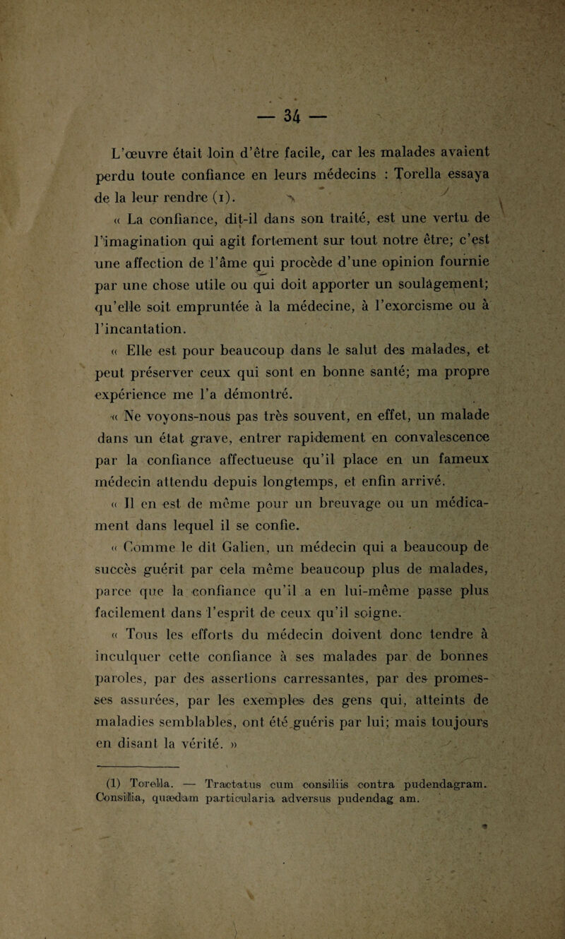 L’œuvre était loin d’être facile, car les malades avaient perdu toute confiance en leurs médecins : Torella essaya ^ J ' ' r de la leur rendre (i). > « La confiance, dit-il dans son traité, est une vertu de l’imagination qui agit fortement sur tout notre être; c’est une affection de l’âme qui procède d’une opinion fournie par une chose utile ou qui doit apporter un soulagement; qu’elle soit empruntée à la médecine, à l’exorcisme ou à l’incantation. <( Elle est, pour beaucoup dans le salut des malades, et peut préserver ceux qui sont en bonne santé; ma propre expérience me l’a démontré. « Ne voyons-nous pas très souvent, en effet, un malade dans un état grave, entrer rapidement en convalescence par la confiance affectueuse qu’il place en un fameux médecin attendu depuis longtemps, et enfin arrivé. « Il en est de même pour un breuvage ou un médica¬ ment dans lequel il se confie. « Comme le dit Galien, un médecin qui a beaucoup de succès guérit par cela même beaucoup plus de malades, parce que la confiance qu’il a en lui-même passe plus facilement dans l’esprit de ceux qu’il soigne. (( Tous les efforts du médecin doivent donc tendre à inculquer cette confiance à ses malades par de bonnes paroles, par des assertions carressantes, par des promes¬ ses assurées, par les exemples des gens qui, atteints de maladies semblables, ont été,guéris par lui; mais toujours en disant la vérité. » (1) Torella. — Traictatus cum consiliis contra piidendagram. GonsitEa, quædtam particntaria ad ver s ns pudendag am.