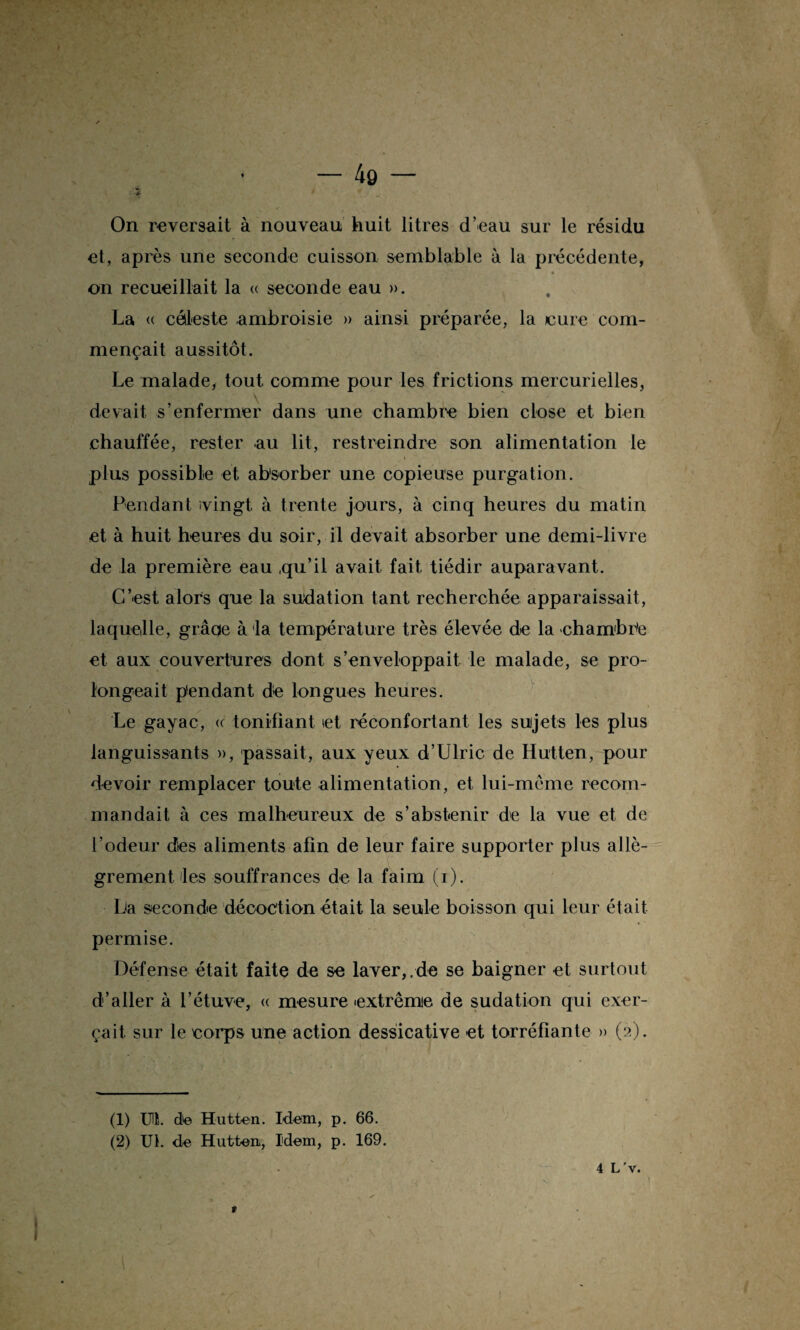 On reversait à nouveau huit litres d’eau sur le résidu et, après une seconde cuisson semblable à la précédente, « on recueillait la « seconde eau ». La « céleste ambroisie » ainsi préparée, la cure com¬ mençait aussitôt. Le malade, tout comme pour les frictions mercurielles, devait s’enfermer dans une chambre bien close et bien chauffée, rester au lit, restreindre son alimentation le plus possible et absorber une copieuse purgation. Pendant ivingt à trente jours, à cinq heures du matin et à huit heures du soir, il devait absorber une demi-livre de la première eau ,qu’il avait fait tiédir auparavant. C’est alors que la sudation tant recherchée apparaissait, laquelle, grâoe à la température très élevée de la chambrée et aux couvertures dont s’enveloppait le malade, se pro¬ longeait pendant de longues heures. Le gayac, « tonifiant et réconfortant les sujets les plus languissants », passait, aux yeux d’Ulric de Hutten, pour devoir remplacer toute alimentation, et lui-même recom¬ mandait à ces malheureux de s’abstenir de la vue et de l’odeur des aliments afin de leur faire supporter plus allè¬ grement les souffrances de la faim (i). La seconde décoction était la seule boisson qui leur était permise. Défense était faite de se laver,.de se baigner et surtout d’aller à l’étuve, « mesure extrême de sudation qui exer¬ çait. sur le corps une action dessicative et torréfiante » (2). (1) IHÏ. de Hutten. Idem, p. 66. (2) Ut. de Hutten, Idem, p. 169. » 4 L 'v.