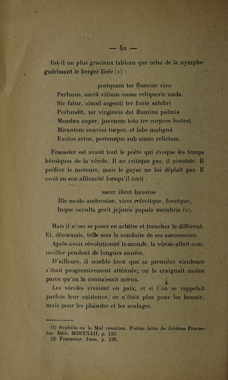 Est-il un plus gracieux tableau que celui de la nymphe guérissant le berger Iloée (i) : postquam ter flumine vivo Perfusus, >sacrâ vitium omine reliqueris unda. Sic fatur, simul argenti ter fonte sahibri *, * 'J Perfundit, ter virgineis dat flumina palmis Membra super, juvenem toto ter corpore lustrât % Mirantem exuvias tuirpes; et labe malignâ Exut os artus, pestemique sub amne relictam. Fraoaster est avant tout le poète qui évoque les temps héroïques de la vérole. Il ne critique pas, il constate. Il préfère le mercure, mais le gayac ne lui déplaît pas. Il croit en 'son efficacité lorsqu’il écrit : saeer ilicet haustus Ille modo ambrosiae, vires refecitque, fovetque, Inque occulta gerit jejunis papula membris (2). . ^ * - r ‘ f • - . Mais il n’ose se poser en arbitre et trancher le différent. Et, désormais, telle sera la conduite de ses successeurs; Après avoir révolutionné le monde, la vérode'allait som¬ meiller pendant d!e longues années. D’ailleurs, -il semble bien que sa première virulence s’était progressivement atténuée; on la craignait moins parce qu’on la connaissait mieux. Les vérolés vivaient en paix; et si l’on se rappelait parfois leur existence, ce n’était plus pour les bannir, mais pour les plaindre et les soulager. (1) Syphilis ou le Mal vénérien. Poème latin de Jérôme/ Fracas- tor. Edit. MDœLIII, p. 115.