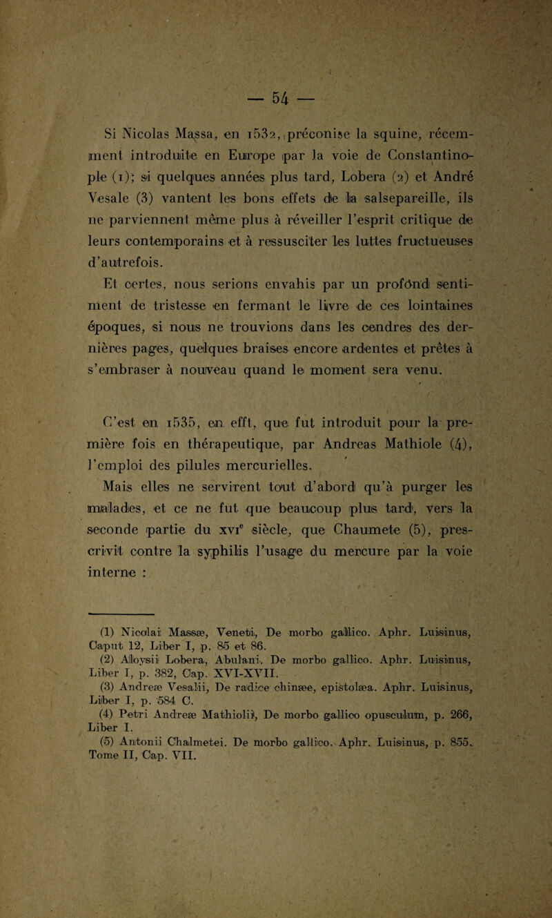 Si Nicolas Ma^ssa, en i532,,préconise la squine, récem¬ ment. introduite en Europe par la voie de Constantino¬ ple (i); sa quelques années plus tard, Lobera (2) et André Vesale (3) vantent les bons effets die la salsepareille, ils ne parviennent même plus à réveiller l’esprit critique de leurs contemporains et à ressusciter les luttes fructueuses d’autrefois. Et certes, nous serions envahis par un profond senti¬ ment de tristesse en fermant le livre de ces lointaines époques, si nous ne trouvions dans les cendres des der¬ nières pages, quelques braises encore ardentes et prêtes à s’embraser à nouveau quand le moment sera venu. C’est en i535, en efft, que fut introduit pour la pre¬ mière fois en thérapeutique, par Andréas Mathiole (4), l’emploi des pilules mercurielles. Mais elles ne servirent tout d’abord qu’à purger les maladies, et ce ne fut que beaucoup plus tard, vers la seconde partie du xvie siècle, que Chaumete (5), pres¬ crivit contre la syphilis l’usage du mercure par la voie interne : (1) Nicolai: Maissæ, Venehi, De morbo galilico. Aphr. Luisinus, Oaput 12, Liber I, p. 85 et 86. (2) Aloysii Loeber a, Abulani. De morbo galMoo. Aphr. Luisinus, Liber I, p. 382, Oap. XVI-XVII. (3) Andreæ Vesalii, De radice chinæe, epistolæa. Aphr. Luisinus, Liber I, p. 584 C. (4) Pétri Andreæ Mathiolii, De morbo gallioo opusculum, p. 266, Liber I. (5) Anitonii Chalmetei. De morbo gallico. Aphr. Luisinus, p. 855..