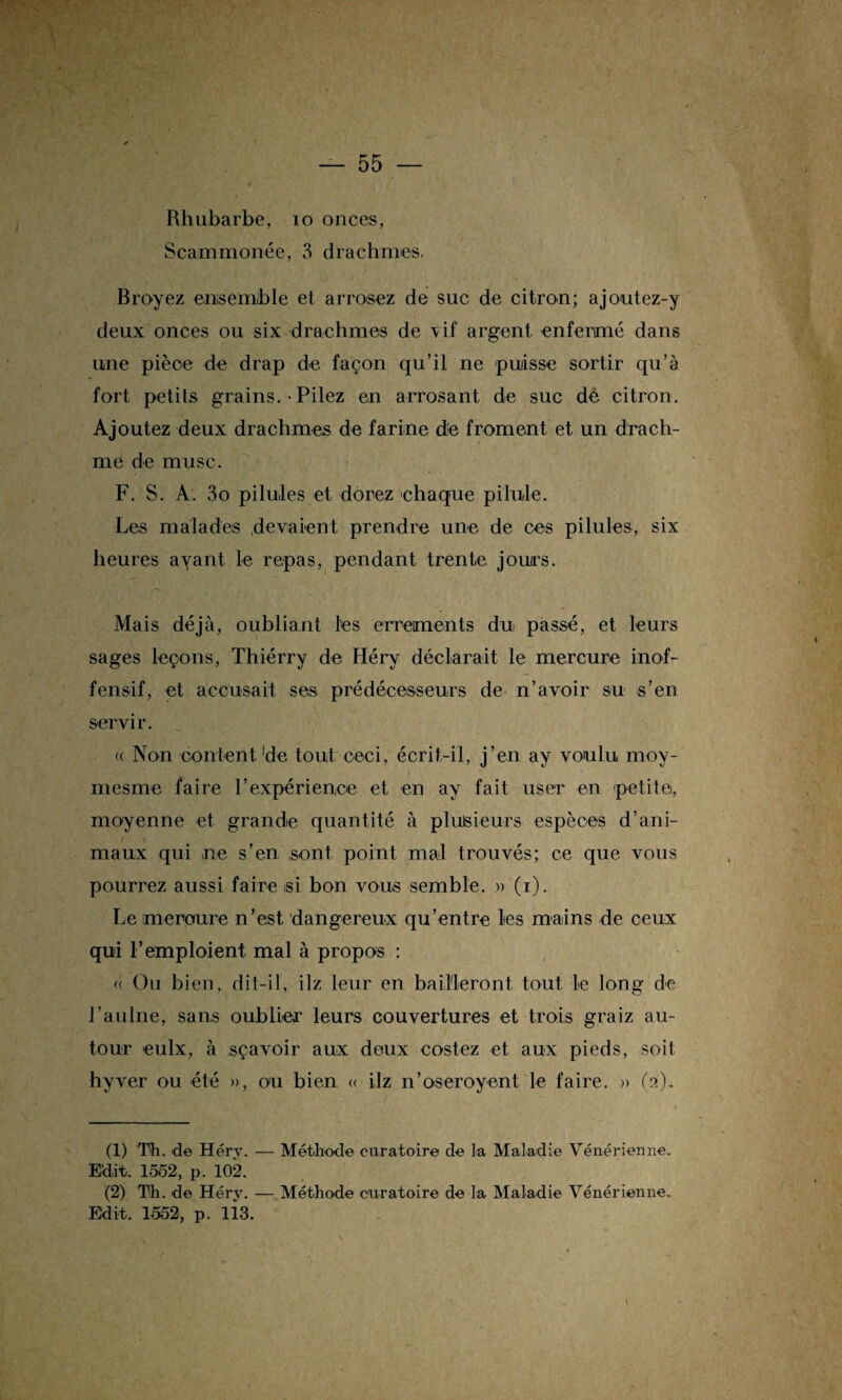 Rhubarbe, 10 onces, Scammonée, 3 drachmes. Broyez ensemble et arrosez de suc de citron; ajoutez-y deux onces ou six drachmes de vif argent enfermé dans une pièce de drap de façon qu’il ne puisse sortir qu’a fort petits grains. • Pilez en arrosant de suc de citron. Ajoutez deux drachmes de farine die froment et un drach¬ me de musc. F. S. A. 3o pilules et dorez chaque pilule. Les malades devaient prendre une de ces pilules, six heures avant le repas, pendant trente jours. Mais déjà, oubliant les errements du passé, et leurs sages leçons, Thiérry de Héry déclarait le mercure inof¬ fensif, et accusait ses prédécesseurs de n’avoir su s’en servir. « Non content 'de tout ceci, écrit-il, j’en ay voulu moy- . ' ) * mesme faire rexpérienioe et en ay fait user en petite, moyenne et grande quantité à plusieurs espèces d’ani¬ maux qui ne s’en sont point mal trouvés; ce que vous pourrez aussi faire si bon vous semble. » (i). Le mercure n’est dangereux qu’entre les mains de ceux qui l’emploient mal à propos : « Ou bien, dit-il, ilz leur en bailleront, tout le long de l’aulne, sans oublier leurs couvertures et trois graiz au¬ tour eulx, à sçavoir aux deux costez et aux pieds, soit hvver ou été », ou bien « ilz n’oseroyent le faire. » (2).. (1) Th. d© Héry. — Méthode curatoire de la Maladie Vénérienne, Edit, 1552, p. 102. (2) Th. de Héry. — Méthode curatoire de la Maladie Vénérienne, Edit. 1552, p. li3.