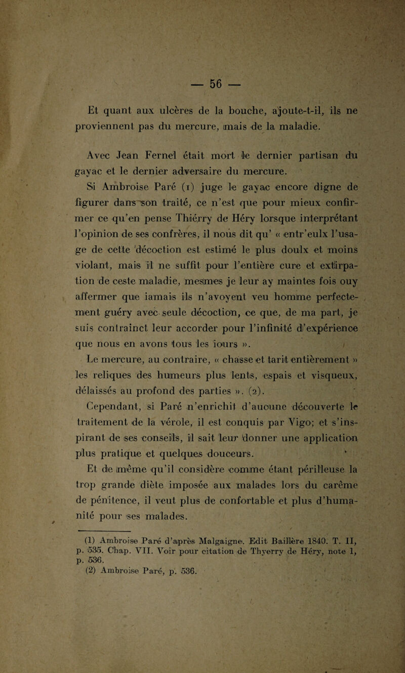 A te — 56 — Et quant aux ulcères de la bouche, ajoute-t-il, ils ne proviennent pas du mercure, mais de la maladie. Avec Jean Fernel était mort le dernier partisan du gayac et le dernier adversaire du mercure. Si Ambroise Paré (i) juge le gayac encore digne de figurer dans son traité, ce n’est que pour mieux confir¬ mer ce qu’en pense Th/iérry de Héry lorsque interprétant l’opinion de ses confrères, il nous dit qu’ « entr’eulx l’usa¬ ge de cette 'décoction est estimé le plus doulx et moins violant, mai/s il ne suffit pour l’entière cure et extirpa¬ tion de ceste maladie, meslmes je leur ay maintes fois ouy affermer que iamais ils n’avoyent veu hornlme perfecte- ment guéry avec seule décoction, ce que, de ma part, je suis con train et leur accorder pour l’infinité d’expérience que nous en avons fous les iours ». Le mercure, au contraire, « chasse et tarit entièrement » les reliques des humeurs plus lents, espais et visqueux, délaissés au profond des parties ». (2). Cependant, si Paré n’enrichit d’auoune découverte le I - '• _ . .■ ' - ' -, traitement de la vérole, il est conquis par Vigo; et s’ins¬ pirant de ses conseils, il sait leur donner une application plus pratique et quelques douceurs. Et de Imème qu’il considère comme étant périlleuse la trop grande diète imposée aux malades lors du carême de pénitence, il veut plus de confortable et plus d’huma¬ nité pour ses malades. (1) Ambroise Paré d’après Malgaigne. Edit Baillère 1840. T. II, p. 535. Chap. VII. Voir pour citation de Thyerry de Héry, note 1, p. 536. (2) AmbroiàS© Paré, p. 536.
