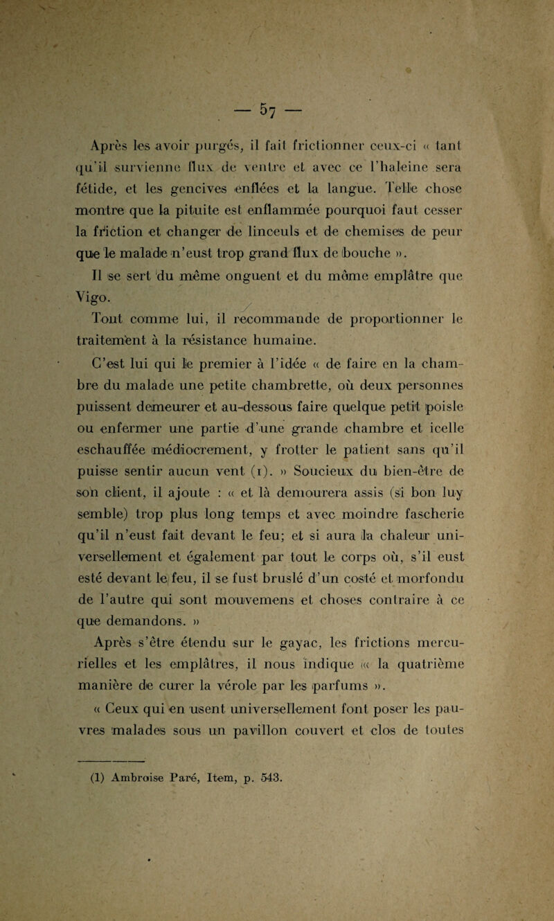 \ ^ — 57 — Après les avoir purgés, il fait frictionner ceux-ci « tant qu’il survienne flux de ventre et avec ce Thaleine sera fétide, et les gencives enflées et la langue. Telle chose montre que la pituite est enflammée pourquoi faut cesser la friction et changer de linceuls et de chemises de peur que le malade n’eust trop grand flux de bouche ». Il se sert du même onguent et du môme emplâtre que Vigo. Tout comme lui, il recommande de proportionner le traitement à la résistance humaine. C’est lui qui le premier à l’idée « de faire en la cham¬ bre du malade une petite chambrette, où deux personnes puissent demeurer et au-dessous faire quelque petit jpois le ou enfermer une partie d’une grande chambre et icelle eschauffée médiocrement, y frotter le patient sans qu’il puisse sentir aucun vent (1). » Soucieux du bien-être de son client, il ajoute : « et là demourera assis (si bon luy semble) trop plus long temps et avec moindre fascherie qu’il n’eust fait devant le feu; et si aura la chaleur uni¬ versellement et également par tout le corps où, s’il eust esté devant le)feu, il se fust bruslé d’un costé et morfondu de l’autre qui sont mouvemens et choses contraire à ce que demandons. » Après s’être étendu sur le gayac, les frictions mercu¬ rielles et les emplâtres, il nous indique i« la quatrième manière de curer la vérole par les parfums ». « Ceux qui en usent universellement font poser les pau¬ vres malades sous un pavillon couvert et clos de toutes