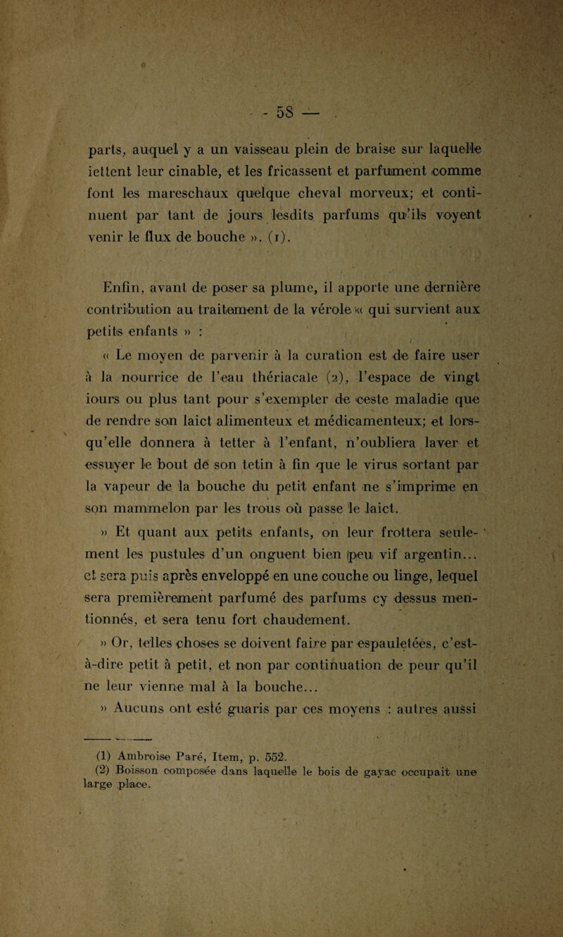 parts, auquel y a un vaisseau plein de braise sur laquelle iettent leur cinable, et les fricassent et parfument comme font les mareschaux quelque cheval morveux; et conti¬ nuent par tant de jours lesdits parfums qu’ils voyent venir le flux de bouche ». (i). i ï Enfin, avant de poser sa plume, il apporte une dernière contribution au traitement de la vérole »« qui survient aux petits enfants » : « Le moyen de parvenir à la curation est de faire user à la nourrice de l’eau thériacale (2), l’espace de vingt iours ou plus tant pour s’exempter de eeste maladie que de rendre son laict alimenteux et médicamenteux; et lors¬ qu’elle donnera à tetter à l’enfant, n’oubliera laver et essuyer le bout de son tetin à fin que le virus sortant par la vapeur de la bouche du petit enfant ne s’imprime en son main melon par les trous où passe le laict. » Et quant aux petits enfants, on leur frottera seule- 1 2 ment les pustules d’un onguent bien (peu vif argentin... et sera puis après enveloppé en une couche ou linge, lequel sera premièrement parfumé des parfums cy dessus men¬ tionnés, et sera tenu fort chaudement. » Or, telles choses se doivent faire par espauletées, c’est- à-dire petit à petit, et non par continuation de peur qu’il ne leur vienne mal à la bouche... » Aucuns ont esté gutaris par ces moyens : autres aussi (1) Ambroise Paré, Item, p. 552. (2) Boisson composée dans laquelle le bois de gayac occupait une large place.