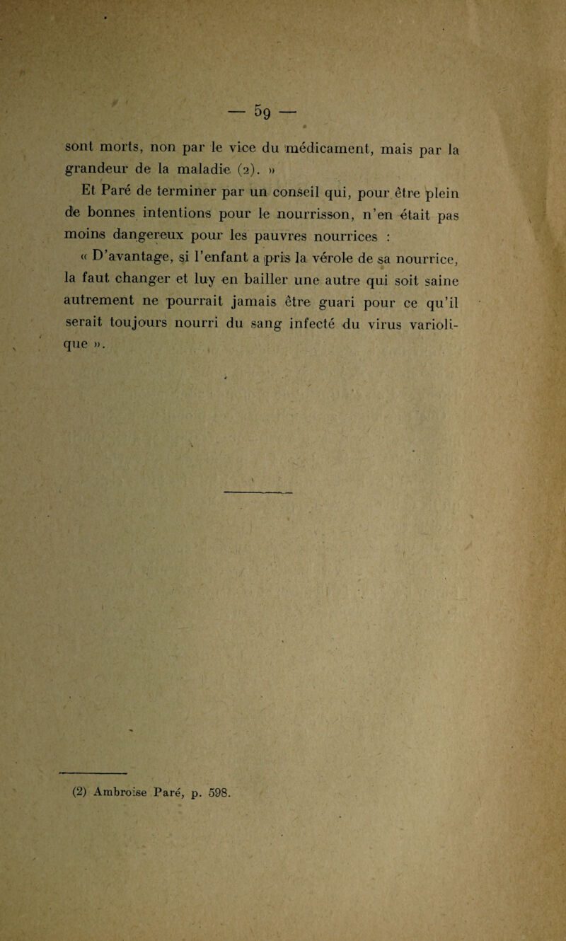 J — 5g sont morts, non par le vice du médicament, mais par la grandeur de la maladie (2). » Et Paré de terminer par un conseil qui, pour être plein de bonnes intentions pour le nourrisson, n’en était pas moins dangereux pour les pauvres nourrices : « D avantage, si l’enfant a pris la vérole de sa nourrice, la faut changer et luy en bailler une autre qui soit saine autrement ne pourrait jamais être guari pour ce qu’il serait toujours nourri du sang infecté du virus varioli¬ que ». \