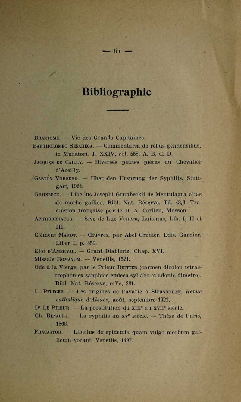 6r Bibliographie v Brantôme. — Vie des Grands Capitaines. Bartholomeo Senarega. — Commentaria de rebus gennensibus, in Muratori. T. XXIV, col. 558. A. B. C. D. Jacques de Cailly. — Diverses petites pièces du Chevalier d’Aceilly. Gaston Vorberg. — Uber den Ursprung der Syphilis. Stutt¬ gart, 1924. Grünbeck. — Libellus Josephi Grünbeckii de Mentulagra alias de morbo gallico. Bibl. Nat. Réserve- Td. 43,3. Tra¬ duction française par le. D. A. Corlieu, Masson. Aphrodisiacus. — Sive de Lue Vénéra, Luisinus, Lib. I, II et III. y Clément Marot. — Œuvres, par Abel Grenier. Edit. Garnier. Liber I, p. 450. Eloi d’Amerval. — Grant Diablerie, Chap. XVI. Missale Romanum. — Venetiis, 1521. Ode à la Vierge, parle Prieur Reitter (carmen dicolon tetras- trophon ex sapphico endeca syllabo et adonio dimetro). Bibl. Nat. Réserve, mYc, 281. L. Pfleger. — Les origines de l’avarie à Strasbourg. Revue catholique d'Alsace, août, septembre 1921. Dr Le Pileur. — La prostitution du xme au xvne siècle. 'Ch. Renault. — La syphilis au xve siècle. — Thèse de Paris, 1868. Fracastor. — Libellus de epidemia quam vulgo morbum gal- licum vocant. Venetiis, 1497.