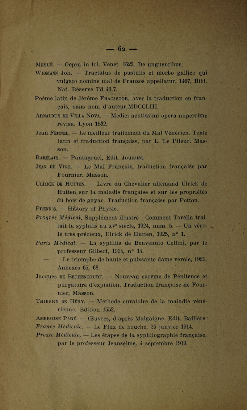 Mesué. — Oepra in fol. Venet. 1623. De unguentibus. Widmann Joh. — Tractatus de pustulis et morbo gallico qui vulgato nomine mal de Franzos appellatur, 1497, Bibi. Nat. Réserve Td 43,7. Poème latin de Jérôme Fracastor, avec la traduction en fran¬ çais, sans nom d’auteur,MDCCLIII. Arnaldus de Villa Nova. — Medici acutissimi opéra nuperrime révisa. Lyon 1532. Jean Fernel. — Le meilleur traitement du Mal Vénérien. Texte latin et traduction française, par L. Le Pileur. Mas¬ son. Rabelais. — Pantagruel, Edit. Jouausit. Jean de Vigo. — Le Mal Français, traduction française par Fournier. Masson. Ulrick de Hutten. — Livre du Chevalier allemand Ulrick de Hutten sur la maladie française et sur les propriétés du bois' de gayac. Traduction française par Potton. Frend’s. — Hfistory of Physic. Progrès Médical, Supplément illustré : Comment Torella trai¬ tait la syphilis au xve -siècle, 1924, num. 5. — Un véro- . lé très précieux, Ulrick de Hutten, 1925, n° 1. Paris Médical. — La syphilis de Benvenuto Celiini, par le professeur Gilbert, 1914, n° 14. — Le triomphe de haute et puissante dame vérole, 1921, Annexes 65, 68. Jacques de Bethencourt. — Nouveau carême de Pénitence et purgatoire d’expiation. Traduction française de Four¬ nier, Masson. Thierry de Héry. — Méthode curatoire de la maladie véné¬ rienne. Edition 1552. Ambroise Paré. — Œuvres, d’après Malgaigne. Edit. Baillère.1 France Médicale. — Le Flux de bouche, 25 janvier 1914. Presse Médicale. — Les étapes de la. syphilographie française, par le professeur Jeanselme. 4 septembre 1919.