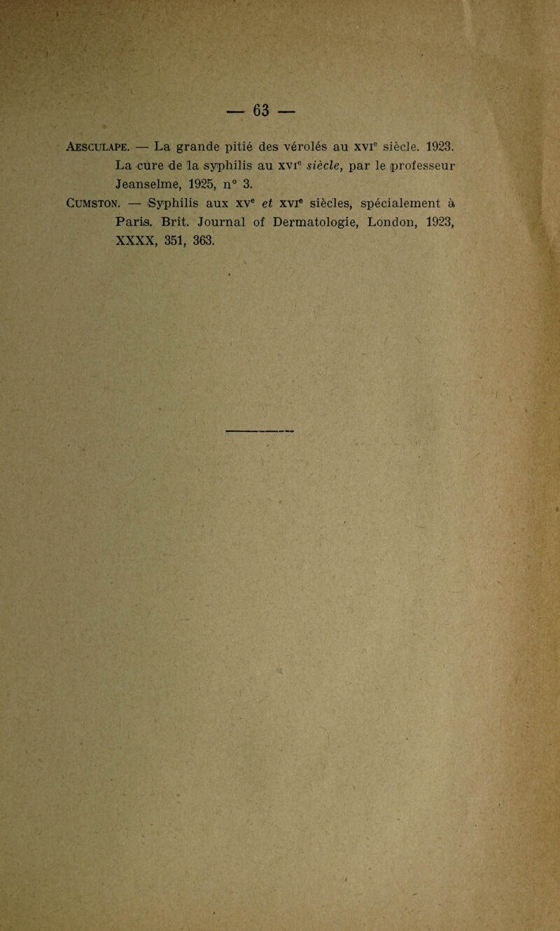 Aesculape. — La grande pitié des vérolés au xvie siècle. 1923. La cure de la syphilis au xvie siècle, par le professeur Jeanselme, 1925, n° 3. Cumston. — Syphilis aux xve et xvie siècles, spécialement à Paris. Brit. Journal of Dermatologie, London, 1923, XXXX, 351, 363.