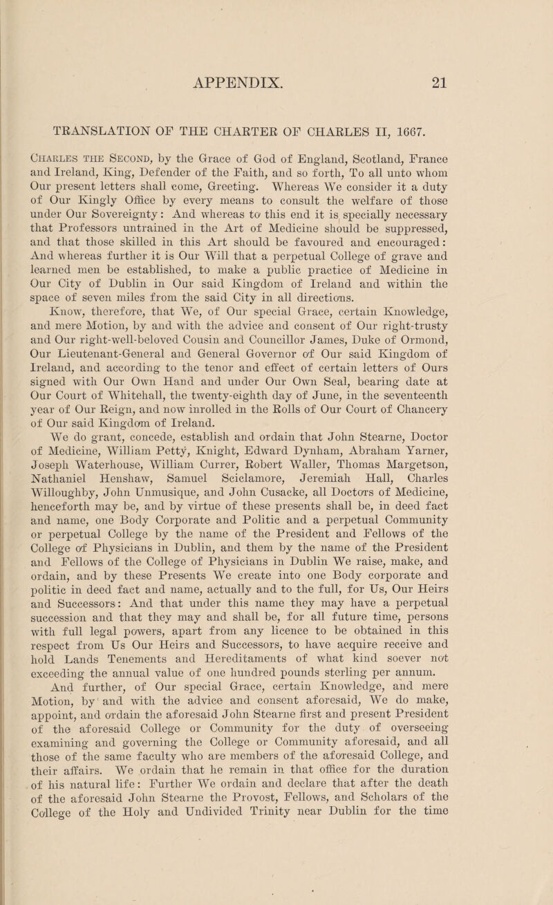 TRANSLATION OF THE CHARTER OF CHARLES II, 1667. Charles the Second, by the Grace of God of England, Scotland, France and Ireland, King, Defender of the Faith, and so forth. To all unto whom Our present letters shall come. Greeting. Whereas We consider it a duty of Our Kingly Office by every means to consult the welfare of those under Our Sovereignty: And whereas to this end it is^ specially necessary that Professors untrained in the Art of Medicine should be suppressed, and that those skilled in this Art should be favoured and encouraged: And whereas further it is Our Will that a perpetual College of grave and learned men be established, to make a public practice of Medicine in Our City of Dublin in Our said Kingdom of Ireland and within the space of seven miles from the said City in all directions. Know, therefo're, that We, of Our special Grace, certain Knowledge, and mere Motion, by and with the advice and consent of Our right-trusty and Our right-well-beloved Cousin and Councillor James, Duke of Ormond, Our Lieutenant-General and General Governor O'f Our said Kingdom of Ireland, and according to the tenor and effect of certain letters of Ours signed with Our Own Hand and under Our Own Seal, bearing date at Our Court of Whitehall, the twenty-eighth day of June, in the seventeenth year of Our Reign, and now inrolled in the Rolls of Our Court of Chancery of Our said Kingdom of Ireland. We do grant, concede, establish and ordain that John Stearne, Doctor of Medicine, William Petty, Knight, Edward Dynham, Abraham Yarner, Joseph Waterhouse, William Currer, Robert Waller, Thomas Margetson, Nathaniel Henshaw, Samuel Sciclamore, Jeremiah Hall, Charles Willoughby, John Unmusique, and John Cusacke, all Doctors of Medicine, henceforth may be, and by virtue of these presents shall be, in deed fact and name, one Body Corporate and Politic and a perpetual Community or perpetual College by the name of the President and Fellows of the College of Physicians in Dublin, and them by the name of the President and Fellows of the College of Physicians in Dublin We raise, make, and ordain, and by these Presents We create into one Body corporate and politic in deed fact and name, actually and to the full, for Us, Our Heirs and Successors: And that under this name they may have a perpetual succession and that they may and shall be, for all future time, persons with full legal powers, apart from any licence to be obtained in this respect from Us Our Heirs and Successors, to have acquire receive and hold Lands Tenements and Hereditaments of what kind soever not exceeding the annual value of one hundred pounds sterling per annum. And further, of Our special Grace, certain Knowledge, and mere Motion, by and with the advice and consent aforesaid. We do make, appoint, and ordain the aforesaid John Stearne first and present President of the aforesaid College or Community for the duty of overseeing examining and governing the College or Community aforesaid, and all those of the same faculty who are members of the aforesaid College, and their affairs. We ordain that he remain in that office for the duration of his natural life: Further We ordain and declare that after the death of the aforesaid John Stearne the Provost, Fellows, and Scholars of the College of the Holy and Undivided Trinity near Dublin for the time