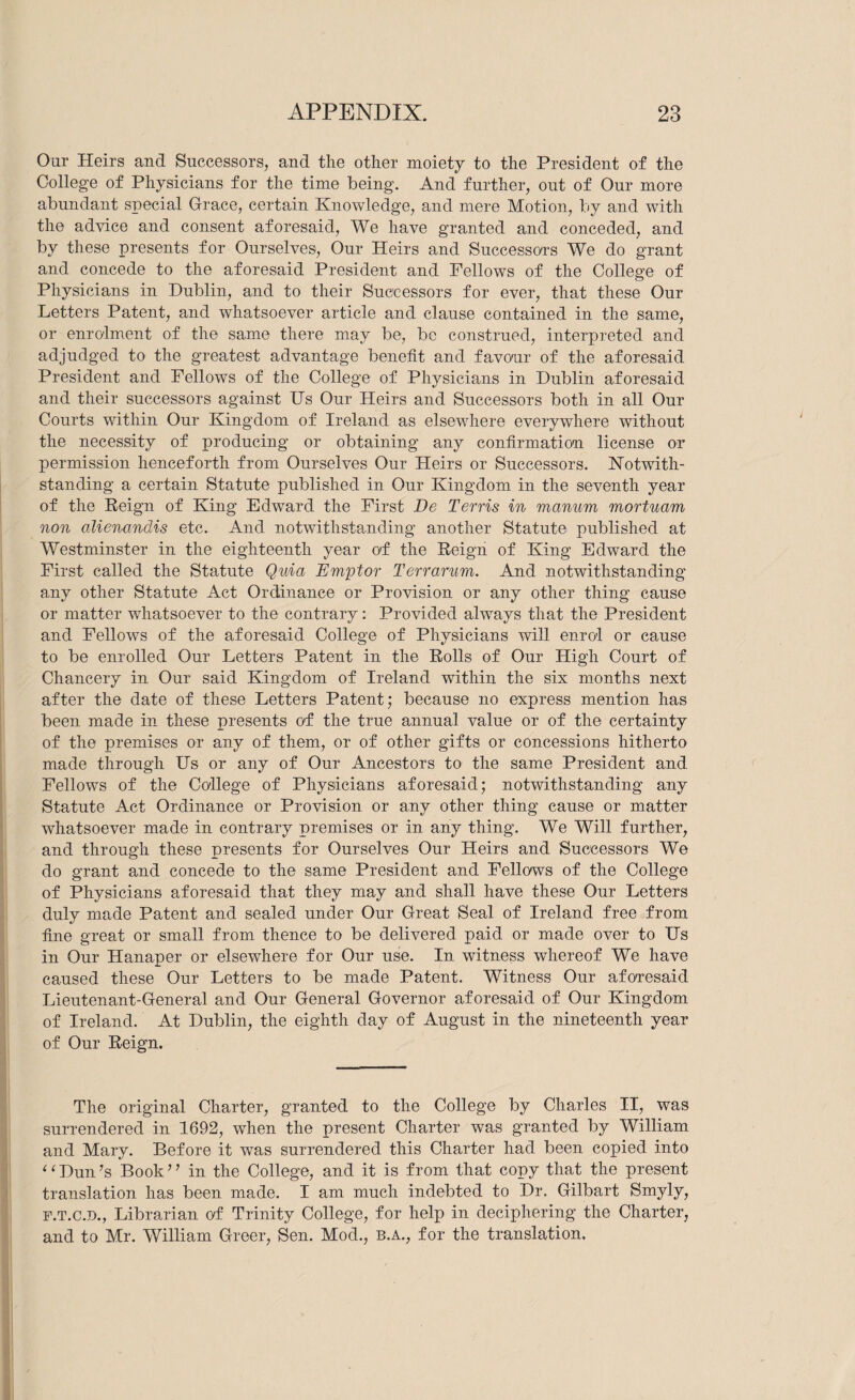 Onr Heirs and Successors, and the other moiety to the President of the College of Physicians for the time being. And further, out of Our more abundant special Grace, certain Knowledge, and mere Motion, by and with the advice and consent aforesaid. We have granted and conceded, and by these presents for Ourselves, Our Heirs and SuccessoTs We do grant and concede to the aforesaid President and Fellows of the College of Physicians in Dublin, and to their Successors for ever, that these Our Letters Patent, and whatsoever article and clause contained in the same, or enrolment of the same there may be, be construed, interpreted and adjudged to the greatest advantage benefit and favonr of the aforesaid President and Fellows of the College of Physicians in Dublin aforesaid and their successors against Us Our Heirs and Successors both in all Our Courts within Our Kingdom of Ireland as elsewhere everywhere without the necessity of producing or obtaining any confirmation license or permission henceforth from Ourselves Our Heirs or Successors. Kotwith- standing a certain Statute published in Our Kingdom in the seventh year of the Reign of King Edward the First De Terris in manum mortuam non alienandis etc. And notwithstanding another Statute published at Westminster in the eighteenth year of the Reign of King Edward the First called the Statute Quia Emptor Terrarurn. And notwithstanding any other Statute Act Ordinance or Provision or any other thing cause or matter whatsoever to the contrary: Provided always that the President and Fellows of the aforesaid College of Physicians will enrol or cause to be enrolled Our Letters Patent in the Rolls of Our High Court of Chancery in Our said Kingdom of Ireland within the six months next after the date of these Letters Patent; because no express mention has been made in these presents O'f the true annual value or of the certainty of the premises or any of them, or of other gifts or concessions hitherto made through Us or any of Our Ancestors to the same President and Fellows of the College of Physicians aforesaid; notwithstanding any Statute Act Ordinance or Provision or any other thing cause or matter whatsoever made in contrary premises or in any thing. We Will further, and through these presents for Ourselves Our Heirs and Successors We do grant and concede to the same President and Fellows of the College of Physicians aforesaid that they may and shall have these Our Letters duly made Patent and sealed under Our Great Seal of Ireland free from fine great or small from thence to be delivered paid or made over to Us in Our Hanaper or elsewhere for Our use. In witness whereof We have caused these Our Letters to be made Patent. Witness Our afoTesaid Lieutenant-General and Our General Governor aforesaid of Our Kingdom of Ireland. At Dublin, the eighth day of August in the nineteenth year of Our Reign. The original Charter, granted to the College by Charles II, was surrendered in 1692, when the present Charter was granted by William and Mary. Before it was surrendered this Charter had been copied into ^ ‘ Dun’s Book ’ ’ in the College, and it is from that copy that the present translation has been made. I am much indebted to Dr. Gilbart Smyly, F.T.C.D., Librarian of Trinity College, for help in deciphering the Charter, and to Mr. William Greer, Sen. Mod., b.a., for the translation.