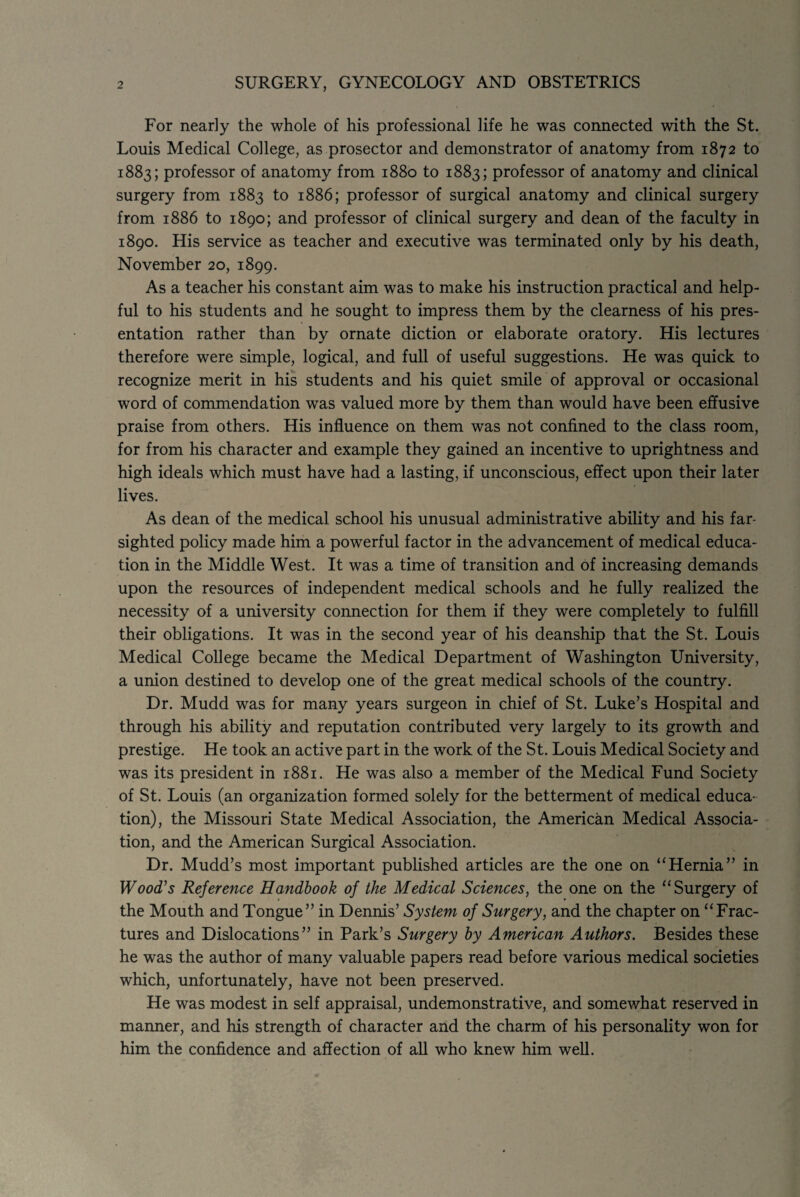 2 SURGERY, GYNECOLOGY AND OBSTETRICS For nearly the whole of his professional life he was connected with the St. Louis Medical College, as prosector and demonstrator of anatomy from 1872 to 1883; professor of anatomy from 1880 to 1883; professor of anatomy and clinical surgery from 1883 to 1886; professor of surgical anatomy and clinical surgery from 1886 to 1890; and professor of clinical surgery and dean of the faculty in 1890. His service as teacher and executive was terminated only by his death, November 20, 1899. As a teacher his constant aim was to make his instruction practical and help¬ ful to his students and he sought to impress them by the clearness of his pres¬ entation rather than by ornate diction or elaborate oratory. His lectures therefore were simple, logical, and full of useful suggestions. He was quick to recognize merit in his students and his quiet smile of approval or occasional word of commendation was valued more by them than would have been effusive praise from others. His influence on them was not confined to the class room, for from his character and example they gained an incentive to uprightness and high ideals which must have had a lasting, if unconscious, effect upon their later lives. As dean of the medical school his unusual administrative ability and his far¬ sighted policy made him a powerful factor in the advancement of medical educa¬ tion in the Middle West. It was a time of transition and of increasing demands upon the resources of independent medical schools and he fully realized the necessity of a university connection for them if they were completely to fulfill their obligations. It was in the second year of his deanship that the St. Louis Medical College became the Medical Department of Washington University, a union destined to develop one of the great medical schools of the country. Dr. Mudd was for many years surgeon in chief of St. Luke’s Hospital and through his ability and reputation contributed very largely to its growth and prestige. He took an active part in the work of the St. Louis Medical Society and was its president in 1881. He was also a member of the Medical Fund Society of St. Louis (an organization formed solely for the betterment of medical educa¬ tion), the Missouri State Medical Association, the American Medical Associa¬ tion, and the American Surgical Association. Dr. Mudd’s most important published articles are the one on “Hernia” in Wood's Reference Handbook of the Medical Sciences, the one on the “Surgery of the Mouth and Tongue” in Dennis’ System of Surgery, and the chapter on “Frac¬ tures and Dislocations” in Park’s Surgery by American Authors. Besides these he was the author of many valuable papers read before various medical societies which, unfortunately, have not been preserved. He was modest in self appraisal, undemonstrative, and somewhat reserved in manner, and his strength of character and the charm of his personality won for him the confidence and affection of all who knew him well.