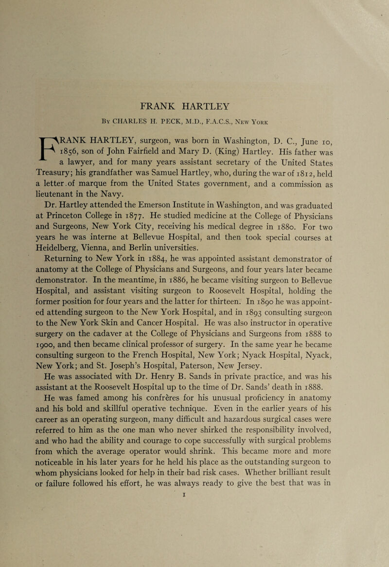 By CHARLES H. PECK, M.D., F.A.C.S., New York FRANK HARTLEY, surgeon, was born in Washington, D. C., June io, 1856, son of John Fairfield and Mary D. (King) Hartley. His father was a lawyer, and for many years assistant secretary of the United States Treasury; his grandfather was Samuel Hartley, who, during the war of 1812, held a letter.of marque from the United States government, and a commission as lieutenant in the Navy. Dr. Hartley attended the Emerson Institute in Washington, and was graduated at Princeton College in 1877. He studied medicine at the College of Physicians and Surgeons, New York City, receiving his medical degree in 1880. For two years he was interne at Bellevue Hospital, and then took special courses at Heidelberg, Vienna, and Berlin universities. Returning to New York in 1884, he was appointed assistant demonstrator of anatomy at the College of Physicians and Surgeons, and four years later became demonstrator. In the meantime, in 1886, he became visiting surgeon to Bellevue Hospital, and assistant visiting surgeon to Roosevelt Hospital, holding the former position for four years and the latter for thirteen. In 1890 he was appoint¬ ed attending surgeon to the New York Hospital, and in 1893 consulting surgeon to the New York Skin and Cancer Hospital. He was also instructor in operative surgery on the cadaver at the College of Physicians and Surgeons from 1888 to 1900, and then became clinical professor of surgery. In the same year he became consulting surgeon to the French Hospital, New York; Nyack Hospital, Nyack, New York; and St. Joseph’s Hospital, Paterson, New Jersey. He was associated with Dr. Henry B. Sands in private practice, and was his assistant at the Roosevelt Hospital up to the time of Dr. Sands’ death in 1888. He was famed among his confreres for his unusual proficiency in anatomy and his bold and skillful operative technique. Even in the earlier years of his career as an operating surgeon, many difficult and hazardous surgical cases were referred to him as the one man who never shirked the responsibility involved, and who had the ability and courage to cope successfully with surgical problems from which the average operator would shrink. This became more and more noticeable in his later years for he held his place as the outstanding surgeon to whom physicians looked for help in their bad risk cases. Whether brilliant result or failure followed his effort, he was always ready to give the best that was in