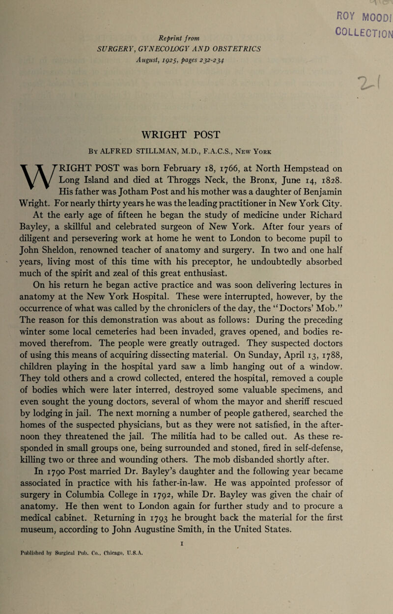 Reprint from SURGERY, GYNECOLOGY AND OBSTETRICS August, 1925, pages 232-234 ROY MOODi COLLECTION I WRIGHT POST By ALFRED STILLMAN, M.D., F.A.C.S., New York WRIGHT POST was born February 18, 1766, at North Hempstead on Long Island and died at Throggs Neck, the Bronx, June 14, 1828. His father was Jotham Post and his mother was a daughter of Benjamin Wright. For nearly thirty years he was the leading practitioner in New York City. At the early age of fifteen he began the study of medicine under Richard Bayley, a skillful and celebrated surgeon of New York. After four years of diligent and persevering work at home he went to London to become pupil to John Sheldon, renowned teacher of anatomy and surgery. In two and one half years, living most of this time with his preceptor, he undoubtedly absorbed much of the spirit and zeal of this great enthusiast. On his return he began active practice and was soon delivering lectures in anatomy at the New York Hospital. These were interrupted, however, by the occurrence of what was called by the chroniclers of the day, the “Doctors’ Mob.” The reason for this demonstration was about as follows: During the preceding winter some local cemeteries had been invaded, graves opened, and bodies re¬ moved therefrom. The people were greatly outraged. They suspected doctors of using this means of acquiring dissecting material. On Sunday, April 13, 1788, children playing in the hospital yard saw a limb hanging out of a window. They told others and a crowd collected, entered the hospital, removed a couple of bodies which were later interred, destroyed some valuable specimens, and even sought the young doctors, several of whom the mayor and sheriff rescued by lodging in jail. The next morning a number of people gathered, searched the homes of the suspected physicians, but as they were not satisfied, in the after¬ noon they threatened the jail. The militia had to be called out. As these re¬ sponded in small groups one, being surrounded and stoned, fired in self-defense, killing two or three and wounding others. The mob disbanded shortly after. In 1790 Post married Dr. Bayley’s daughter and the following year became associated in practice with his father-in-law. He was appointed professor of surgery in Columbia College in 1792, while Dr. Bayley was given the chair of anatomy. He then went to London again for further study and to procure a medical cabinet. Returning in 1793 he brought back the material for the first museum, according to John Augustine Smith, in the United States. 1 Published by Surgical Pub. Co., Chicago, U.S.A.