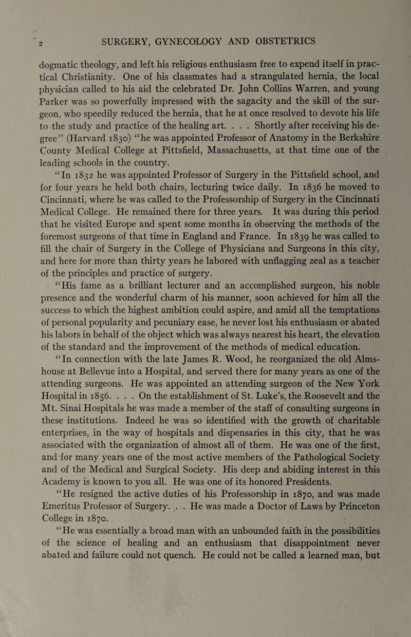 dogmatic theology, and left his religious enthusiasm free to expend itself in prac¬ tical Christianity. One of his classmates had a strangulated hernia, the local physician called to his aid the celebrated Dr. John Collins Warren, and young Parker was so powerfully impressed with the sagacity and the skill of the sur¬ geon, who speedily reduced the hernia, that he at once resolved to devote his life to the study and practice of the healing art. . . . Shortly after receiving his de¬ gree” (Harvard 1830) “he was appointed Professor of Anatomy in the Berkshire County Medical College at Pittsfield, Massachusetts, at that time one of the leading schools in the country. “In 1832 he was appointed Professor of Surgery in the Pittsfield school, and for four years he held both chairs, lecturing twice daily. In 1836 he moved to Cincinnati, where he was called to the Professorship of Surgery in the Cincinnati Medical College. He remained there for three years. It was during this period that he visited Europe and spent some months in observing the methods of the foremost surgeons of that time in England and France. In 1839 he was called to fill the chair of Surgery in the College of Physicians and Surgeons in this city, and here for more than thirty years he labored with unflagging zeal as a teacher of the principles and practice of surgery. “His fame as a brilliant lecturer and an accomplished surgeon, his noble presence and the wonderful charm of his manner, soon achieved for him all the success to which the highest ambition could aspire, and amid all the temptations of personal popularity and pecuniary ease, he never lost his enthusiasm or abated his labors in behalf of the object which was always nearest his heart, the elevation of the standard and the improvement of the methods of medical education. “In connection with the late James R. Wood, he reorganized the old Alms¬ house at Bellevue into a Hospital, and served there for many years as one of the attending surgeons. He was appointed an attending surgeon of the New York Hospital in 1856. . . . On the establishment of St. Luke’s, the Roosevelt and the Mt. Sinai Hospitals he was made a member of the staff of consulting surgeons in these institutions. Indeed he was so identified with the growth of charitable enterprises, in the way of hospitals and dispensaries in this city, that he was associated with the organization of almost all of them. He was one of the first, and for many years one of the most active members of the Pathological Society and of the Medical and Surgical Society. His deep and abiding interest in this Academy is known to you all. He was one of its honored Presidents. “He resigned the active duties of his Professorship in 1870, and was made Emeritus Professor of Surgery. . . He was made a Doctor of Laws by Princeton College in 1870. “He was essentially a broad man with an unbounded faith in the possibilities of the science of healing and an enthusiasm that disappointment never abated and failure could not quench. He could not be called a learned man, but