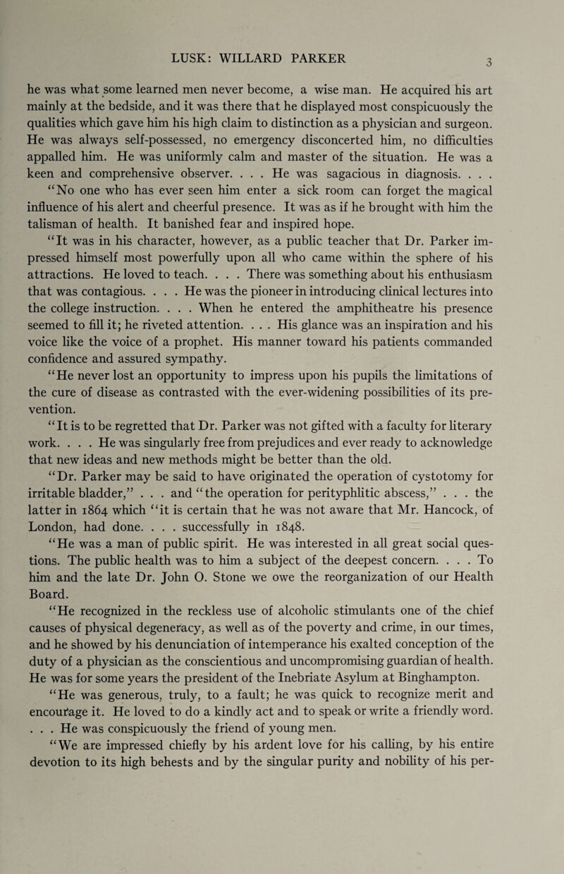 LUSK: WILLARD PARKER 3 he was what some learned men never become, a wise man. He acquired his art mainly at the bedside, and it was there that he displayed most conspicuously the qualities which gave him his high claim to distinction as a physician and surgeon. He was always self-possessed, no emergency disconcerted him, no difficulties appalled him. He was uniformly calm and master of the situation. He was a keen and comprehensive observer. . . . He was sagacious in diagnosis. . . . “No one who has ever seen him enter a sick room can forget the magical influence of his alert and cheerful presence. It was as if he brought with him the talisman of health. It banished fear and inspired hope. “It was in his character, however, as a public teacher that Dr. Parker im¬ pressed himself most powerfully upon all who came within the sphere of his attractions. He loved to teach. . . . There was something about his enthusiasm that was contagious. . . . He was the pioneer in introducing clinical lectures into the college instruction. . . . When he entered the amphitheatre his presence seemed to fill it; he riveted attention. . . . His glance was an inspiration and his voice like the voice of a prophet. His manner toward his patients commanded confidence and assured sympathy. “He never lost an opportunity to impress upon his pupils the limitations of the cure of disease as contrasted with the ever-widening possibilities of its pre¬ vention. “It is to be regretted that Dr. Parker was not gifted with a faculty for literary work. . . . He was singularly free from prejudices and ever ready to acknowledge that new ideas and new methods might be better than the old. “Dr. Parker may be said to have originated the operation of cystotomy for irritable bladder,” . . . and “the operation for perityphlitic abscess,” . . . the latter in 1864 which “it is certain that he was not aware that Mr. Hancock, of London, had done. . . . successfully in 1848. “He was a man of public spirit. He was interested in all great social ques¬ tions. The public health was to him a subject of the deepest concern. ... To him and the late Dr. John O. Stone we owe the reorganization of our Health Board. “He recognized in the reckless use of alcoholic stimulants one of the chief causes of physical degeneracy, as well as of the poverty and crime, in our times, and he showed by his denunciation of intemperance his exalted conception of the duty of a physician as the conscientious and uncompromising guardian of health. He was for some years the president of the Inebriate Asylum at Binghampton. “He was generous, truly, to a fault; he was quick to recognize merit and encoutage it. He loved to do a kindly act and to speak or write a friendly word. . . . He was conspicuously the friend of young men. “We are impressed chiefly by his ardent love for his calling, by his entire devotion to its high behests and by the singular purity and nobility of his per-