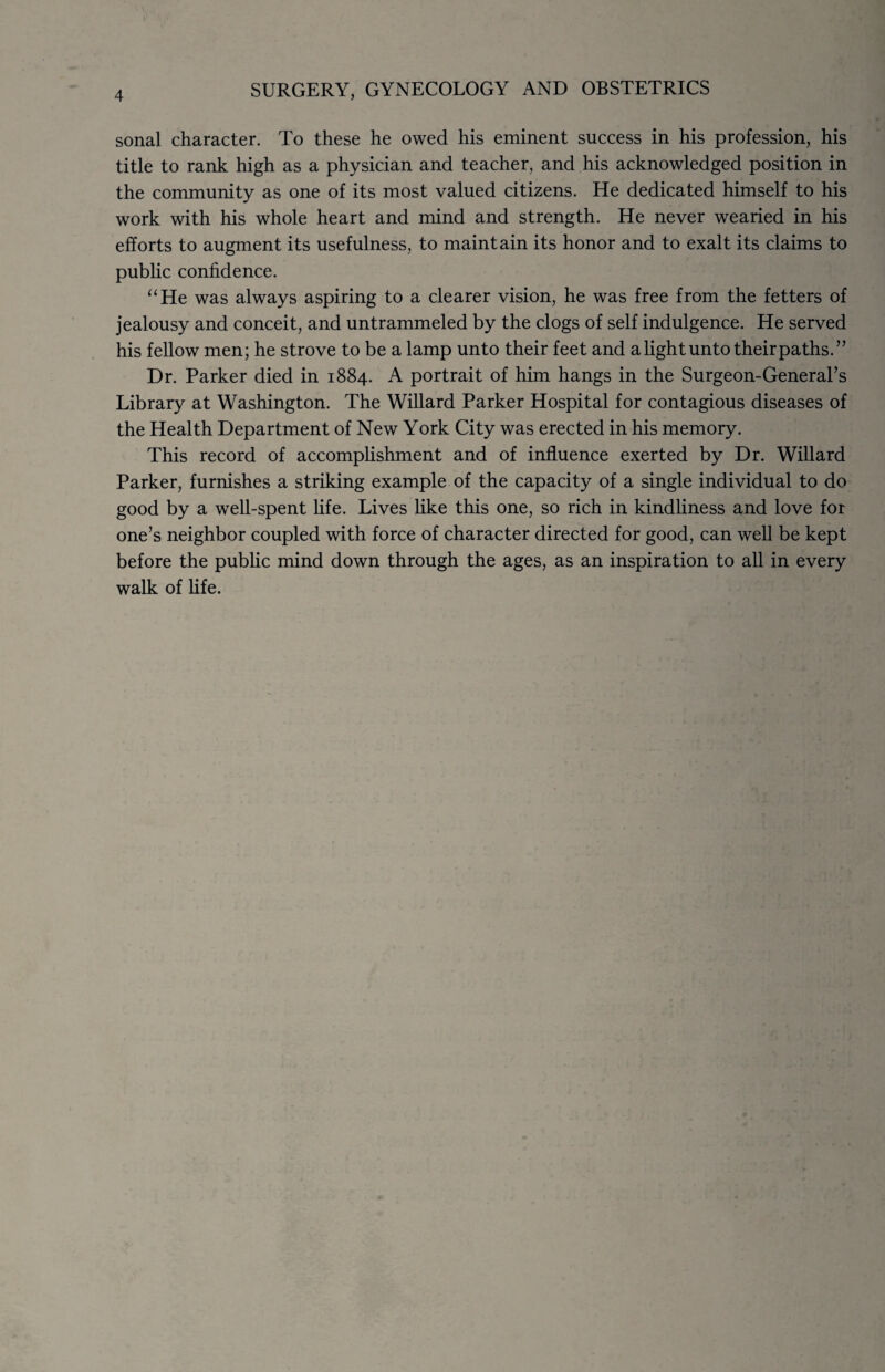 4 sonal character. To these he owed his eminent success in his profession, his title to rank high as a physician and teacher, and his acknowledged position in the community as one of its most valued citizens. He dedicated himself to his work with his whole heart and mind and strength. He never wearied in his efforts to augment its usefulness, to maintain its honor and to exalt its claims to public confidence. “He was always aspiring to a clearer vision, he was free from the fetters of jealousy and conceit, and untrammeled by the clogs of self indulgence. He served his fellow men; he strove to be a lamp unto their feet and a light unto their paths.” Dr. Parker died in 1884. A portrait of him hangs in the Surgeon-General’s Library at Washington. The Willard Parker Hospital for contagious diseases of the Health Department of New York City was erected in his memory. This record of accomplishment and of influence exerted by Dr. Willard Parker, furnishes a striking example of the capacity of a single individual to do good by a well-spent life. Lives like this one, so rich in kindliness and love for one’s neighbor coupled with force of character directed for good, can well be kept before the public mind down through the ages, as an inspiration to all in every walk of life.