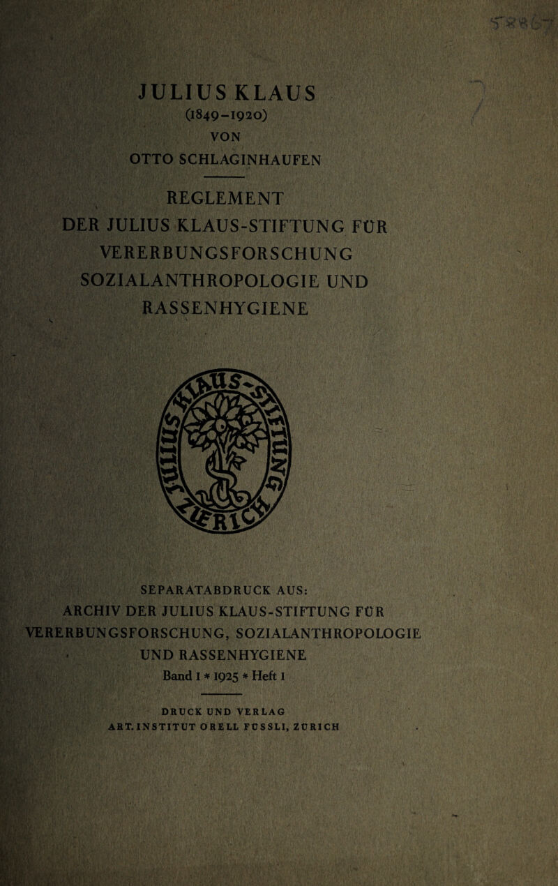 JULIUS KLAUS (1849-1920) VON OTTO SCHLAGINHAUFEN REGLEMENT \ DER JULIUS KLAUS-STIFTUNG FÜR VERERBUNGSFORSCHUNG SOZIALANTHROPOLOGIE UND RASSENHYGIENE SEPARATABDRUCK AUS: ARCHIV DER JULIUS KLAUS-STIFTUNG FÜR VERERBUNGSFORSCHUNG, SOZIALANTHROPOLOGIE UND RASSENHYGIENE Band I * 1925 * Heft I DRUCK UND VERLAG ART. INSTITUT ORELL FÜSSLI, ZÜRICH