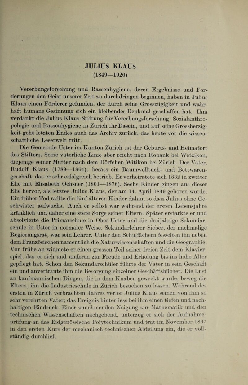 (1S49—1920) Vererbungsforschung und Rassenhygiene, deren Ergebnisse und For¬ derungen den Geist unserer Zeit zu durchdringen beginnen, haben in Julius Klaus einen Förderer gefunden, der durch seine Grosszügigkeit und wahr¬ haft humane Gesinnung sich ein bleibendes Denkmal geschaffen hat. Ihm verdankt die Julius Klaus-Stiftung für Vererbungsforschung, Sozialanthro¬ pologie und Rassenhygiene in Zürich ihr Dasein, und auf seine Grossherzig¬ keit geht letzten Endes auch das Archiv zurück, das heute vor die wissen¬ schaftliche Leserwelt tritt. Die Gemeinde Uster im Kanton Zürich ist der Geburts- und Heimatort des Stifters. Seine väterliche Linie aber reicht nach Robank bei Wetzikon, diejenige seiner Mutter nach dem Dörfchen Witikon bei Zürich. Der Vater, Rudolf Klaus (1789-—1864), besass ein Baumwolltuch- und Bettwaren¬ geschäft, das er sehr erfolgreich betrieb. Er verheiratete sich 1832 in zweiter Ehe mit Elisabeth Ochsner (1801—1876). Sechs Kinder gingen aus dieser Ehe hervor, als letztes Julius Klaus, der am 14. April 1849 geboren wurde. Ein früher Tod raffte die fünf älteren Kinder dahin, so dass Julius ohne Ge¬ schwister auf wuchs. Auch er selbst war während der ersten Lebensjahre kränklich und daher eine stete Sorge seiner Eltern. Später erstarkte er und absolvierte die Primarschule in Ober-Uster und die dreijährige Sekundar¬ schule in Uster in normaler Weise. Sekundarlehrer Sieber, der nachmalige Regierungsrat, war sein Lehrer. Unter den Schulfächern fesselten ihn neben dem Französischen namentlich die Naturwissenschaften und die Geographie. Von frühe an widmete er einen grossen Teil seiner freien Zeit dem Klavier¬ spiel, das er sich und anderen zur Freude und Erholung bis ins hohe Alter gepflegt hat. Schon den Sekundarschüier führte der Vater in sein Geschäft ein und anvertraute ihm die Besorgung einzelner Geschäftsbücher. Die Lust an kaufmännischen Dingen, die in dem Knaben geweckt wurde, bewog die Eltern, ihn die Industrieschule in Zürich besuchen zu lassen. Während des ersten in Zürich verbrachten Jahres verlor Julius Klaus seinen von ihm so sehr verehrten Vater; das Ereignis hinterliess bei ihm einen tiefen und nach¬ haltigen Eindruck. Einer zunehmenden Neigung zur Mathematik und den technischen Wissenschaften nachgebend, unterzog er sich der Aufnahme¬ prüfung an das Eidgenössische Polytechnikum und trat im November 1867 in den ersten Kurs der mechanisch-technischen Abteilung ein, die er voll¬ ständig durchlief.