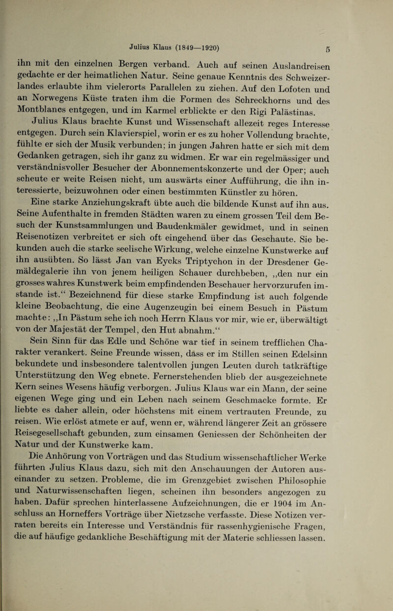 ihn mit den einzelnen Bergen verband. Auch auf seinen Auslandreisen gedachte er der heimatlichen Natur. Seine genaue Kenntnis des Schweizer¬ landes erlaubte ihm vielerorts Parallelen zu ziehen. Auf den Lofoten und an Norwegens Küste traten ihm die Formen des Schreckhorns und des Montblancs entgegen, und im Karmel erblickte er den Rigi Palästinas. Julius Klaus brachte Kunst und Wissenschaft allezeit reges Interesse entgegen. Durch sein Klavierspiel, worin er es zu hoher Vollendung brachte, fühlte er sich der Musik verbunden; in jungen Jahren hatte er sich mit dem Gedanken getragen, sich ihr ganz zu widmen. Er war ein regelmässiger und verständnisvoller Besucher der Abonnementskonzerte und der Oper; auch scheute er weite Reisen nicht, um auswärts einer Aufführung, die ihn in¬ teressierte, beizuwohnen oder einen bestimmten Künstler zu hören. Eine starke Anziehungskraft übte auch die bildende Kunst auf ihn aus. Seine Aufenthalte in fremden Städten waren zu einem grossen Teil dem Be¬ such der Kunstsammlungen und Baudenkmäler gewidmet, und in seinen Reisenotizen verbreitet er sich oft eingehend über das Geschaute. Sie be¬ kunden auch die starke seelische Wirkung, welche einzelne Kunstwerke auf ihn ausübten. So lässt Jan van Eycks Triptychon in der Dresdener Ge¬ mäldegalerie ihn von jenem heiligen Schauer durchbeben, ,,den nur ein grosses wahres Kunstwerk beim empfindenden Beschauer hervorzurufen im¬ stande ist.“ Bezeichnend für diese starke Empfindung ist auch folgende kleine Beobachtung, die eine Augenzeugin bei einem Besuch in Pästum machte: ,,In Pästum sehe ich noch Herrn Klaus vor mir, wie er, überwältigt von der Majestät der Tempel, den Hut abnahm.“ Sein Sinn für das Edle und Schöne war tief in seinem trefflichen Cha¬ rakter verankert. Seine Freunde wissen, dass er im Stillen seinen Edelsinn bekundete und insbesondere talentvollen jungen Leuten durch tatkräftige Unterstützung den Weg ebnete. Fernerstehenden blieb der ausgezeichnete Kern seines Wesens häufig verborgen. Julius Klaus war ein Mann, der seine eigenen Wege ging und ein Leben nach seinem Geschmacke formte. Er liebte es daher allein, oder höchstens mit einem vertrauten Freunde, zu S reisen. Wie erlöst atmete er auf, wenn er, während längerer Zeit an grössere Reisegesellschaft gebunden, zum einsamen Gemessen der Schönheiten der Natur und der Kunstwerke kam. Die Anhörung von Vorträgen und das Studium wissenschaftlicher Werke führten Julius Klaus dazu, sich mit den Anschauungen der Autoren aus¬ einander zu setzen. Probleme, die im Grenzgebiet zwischen Philosophie und Naturwissenschaften liegen, scheinen ihn besonders angezogen zu haben. Dafür sprechen hinterlassene Aufzeichnungen, die er 1904 im An¬ schluss an Horneffers Vorträge über Nietzsche verfasste. Diese Notizen ver¬ raten bereits ein Interesse und Verständnis für rassenhygienische Fragen, die auf häufige gedankliche Beschäftigung mit der Materie schliessen lassen.