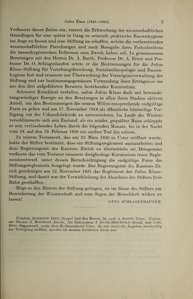 \ erfassers dieser Zeilen ein, vorerst die Erforschung der wissenschaftlichen Grundlagen für eine später in Gang zu setzende praktische Rassenhygiene ins Auge zu fassen und eine Stiftung zu schaffen, welche die vorbereitenden wissenschaftlichen Forschungen und nach Massgabe ihres Fortschreitens die rassenhygienischen Reformen zum Zweck haben soll. In gemeinsamen Beratungen mit den Herren Dr. A. Barth, Professor Dr. A. Ernst und Pro¬ fessor Dr. 0. Schlaginhaufen setzte er die Bestimmungen für die Julius Klaus-Stiftung für Vererbungsforschung, Sozialanthropologie und Rassen- hygiene fest und ernannte zur Überwachung der Vermögensverwaltung der Stiftung und zur bestimmungsgemässen Verwendung ihrer Erträgnisse ein aus den drei auf geführten Beratern bestehendes Kuratorium. Schwerer Krankheit verfallen, nahm Julius Klaus doch mit bewunde¬ rungswürdiger Energie an den Beratungen in allen ihren Stadien aktiven Anteil, um den Bestimmungen die seinem Willen entsprechende endgültige Form zu geben und am 17. November 1919 als öffentliche letztwillige Ver¬ fügung vor der Urkundsbehörde zu unterzeichnen. Im Laufe des Winters verschlimmerte sich sein Zustand; als ein müder, gequälter Mann schleppte er sein verlöschendes Leben durch die folgenden Monate, bis in der Nacht vom 18. auf den 19. Februar 1920 ein sanfter Tod ihn erlöste. In seinem Testament, das am 25. März 1920 in Uster eröffnet wurde, hatte der Stifter bestimmt, dass ein Stiftungsreglement auszuarbeiten und dem Regierungsrat des Kantons Zürich zu übermitteln sei. Demgemäss verfasste das vom Testator ernannte dreigliedrige Kuratorium einen Regle¬ mentsentwurf, unter dessen Berücksichtigung die endgültige Form des Stiftungsreglements festgelegt wurde. Der Regierungsrat des Kantons Zü¬ rich genehmigte am 12. November 1921 das Reglement der Julius Klaus- Stiftung, und damit war der Verwirklichung der Absichten des Stifters freie Bahn geschaffen. Möge es den Hütern der Stiftung gelingen, sie im Sinne des Stifters zur Bereicherung der Wissenschaft und zum Segen der Menschheit wirken zu I QQPT1 i OTTO SCHLAGINHAUFEN. Fräulein Albertine FREY-Neapel und den Herren Dr. med. A. Barth-Uster, Waisen¬ rat Pfarrer G. BOSSHART - Zürich, Alt-Nationalrat J. GüJER-Berchtold - Zürich und Carl HESS-Rapperswil, sowie dem Zivilstandsamt Uster, die mir wertvolle Angaben bereitwillig zur Verfügung stellten, spreche ich meinen herzlichen Dank aus.