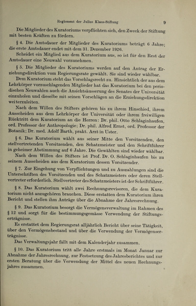 Die Mitglieder des Kuratoriums verpflichten sich, den Zweck der Stiftung mit besten Kräften zu fördern. § 4. Die Amtsdauer der Mitglieder des Kuratoriums beträgt 6 Jahre; die erste Amtsdauer endet mit dem 31. Dezember 1926. Scheidet ein Mitglied aus dem Kuratorium aus, so ist für den Rest der Amtsdauer eine Neuwahl vorzunehmen. § 5. Die Mitglieder des Kuratoriums werden auf den Antrag der Er¬ ziehungsdirektion vom Regierungsrate gewählt. Sie sind wieder wählbar. Dem Kuratorium steht das Vorschlagsrecht zu. Hinsichtlich der aus dem Lehrkörper vorzuschlagenden Mitglieder hat das Kuratorium bei den perio¬ dischen Neuwahlen auch die Ansichtsäusserung des Senates der Universität einzuholen und dieselbe mit seinen Vorschlägen an die Erziehungsdirektion weiterzuleiten. Nach dem Willen des Stifters gehören bis zu ihrem Hinschied, ihrem Ausscheiden aus dem Lehrkörper der Universität oder ihrem freiwilligen Rücktritt dem Kuratorium an die Herren: Dr. phil. Otto Schlaginhaufen, ord. Professor der Anthropologie; Dr. phil. Alfred Ernst, ord. Professor der Botanik; Dr. med. Adolf Barth, prakt. Arzt in Uster. § 6. Das Kuratorium wählt aus seiner Mitte den Vorsitzenden, den stellvertretenden Vorsitzenden, den Schatzmeister und den Schriftführer in geheimer Abstimmung auf 6 Jahre. Die Gewählten sind wieder wählbar. Nach dem Willen des Stifters ist Prof. Dr. 0. Schlaginhaufen bis zu seinem Ausscheiden aus dem Kuratorium dessen Vorsitzender. § 7. Zur Eingehung von Verpflichtungen und zu Auszahlungen sind die Unterschriften des Vorsitzenden und des Schatzmeisters oder deren Stell¬ vertreter erforderlich. Stellvertreter des Schatzmeisters ist der Schriftführer. § 8. Das Kuratorium wählt zwei Rechnungsrevisoren, die dem Kura¬ torium nicht anzugehören brauchen. Diese erstatten dem Kuratorium ihren Bericht und stellen ihm Anträge über die Abnahme der Jahresrechnung. § 9. Das Kuratorium besorgt die Vermögensverwaltung im Rahmen des §12 und sorgt für die bestimmungsgemässe Verwendung der Stiftungs- erträgnisse. Es erstattet dem Regierungsrat alljährlich Bericht über seine Tätigkeit, über den Vermögensbestand und über die Verwendung der Vermögenser¬ trägnisse. Das Verwaltungsjahr fällt mit dem Kalenderjahr zusammen. § 10. Das Kuratorium tritt alle Jahre erstmals im Monat Januar zur Abnahme der Jahresrechnung, zur Festsetzung des Jahresberichtes und zur ersten Beratung über die Verwendung der Mittel des neuen Rechnungs¬ jahres zusammen.