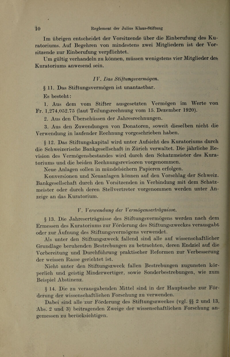 Im übrigen entscheidet der Vorsitzende über die Einberufung des Ku¬ ratoriums. Auf Begehren von mindestens zwei Mitgliedern ist der Vor¬ sitzende zur Einberufung verpflichtet. Um gültig verhandeln zu können, müssen wenigstens vier Mitglieder des Kuratoriums anwesend sein. IV. Das Stiftungsvermögen. § 11. Das Stiftungsvermögen ist unantastbar. Es besteht: 1. Aus dem vom Stifter ausgesetzten Vermögen im Werte von Fr. 1,274,052.75 (laut Teilungsrechnung vom 15. Dezember 1920). 2. Aus den Überschüssen der Jahresrechnungen. 3. Aus den Zuwendungen von Donatoren, soweit dieselben nicht die Verwendung in laufender Rechnung vorgeschrieben haben. § 12. Das Stiftungskapital wird unter Aufsicht des Kuratoriums durch die Schweizerische Bankgesellschaft in Zürich verwaltet. Die jährliche Re¬ vision des Vermögensbestandes wird durch den Schatzmeister des Kura¬ toriums und die beiden Rechnungsrevisoren vorgenommen. Neue Anlagen sollen in mündelsichern Papieren erfolgen. Konversionen und Neuanlagen können auf den Vorschlag der Schweiz. Bankgesellschaft durch den Vorsitzenden in Verbindung mit dem Schatz¬ meister oder durch deren Stellvertreter vorgenommen werden unter An¬ zeige an das Kuratorium. V. Verwendung der Vermögenserträgnisse. § 13. Die Jahreserträgnisse des Stiftungsvermögens werden nach dem Ermessen des Kuratoriums zur Förderung des Stiftungszw^eckes verausgabt oder zur Äufnung des Stiftungsvermögens verwendet. Als unter den Stiftungszweck fallend sind alle auf wissenschaftlicher Grundlage beruhenden Bestrebungen zu betrachten, deren Endziel auf die Vorbereitung und Durchführung praktischer Reformen zur Verbesserung der weissen Rasse gerichtet ist. Nicht unter den Stiftungszweck fallen Bestrebungen zugunsten kör¬ perlich und geistig Minderwertiger, sowie Sonderbestrebungen, wie zum Beispiel Abstinenz. § 14. Die zu verausgabenden Mittel sind in der Hauptsache zur För¬ derung der wissenschaftlichen Forschung zu verwenden. Dabei sind alle zur Förderung des Stiftungszweckes (vgl. §§ 2 und 13, Abs. 2 und 3) beitragenden Zweige der wissenschaftlichen Forschung an¬ gemessen zu berücksichtigen.