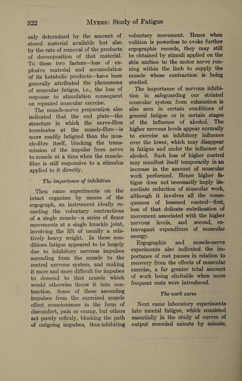 only determined by the amount of stored material available but also by the rate of removal of the products of decomposition of that material. To these two factors—loss of ex¬ plosive material and accumulation of its katabolic products—have been generally attributed the phenomena of muscular fatigue, i.e., the loss of response to stimulation consequent on repeated muscular exercise. The muscle-nerve preparation also indicated that the end plate the structure in which the nerve-fibre terminates at the muscle-fibre—is more readily fatigued than the mus¬ cle-fibre itself, blocking the trans¬ mission of the impulse from nerve to muscle at a time when the muscle- fibre is still responsive to a stimulus applied to it directly. The importance of inhibition Then came experiments on the intact organism by means of the ergograph, an instrument ideally re¬ cording the voluntary contractions of a single muscle—a series of flexor movements at a single knuckle joint, involving the lift of usually a rela¬ tively heavy weight. In these con¬ ditions fatigue appeared to be largely due to inhibitory nervous impulses ascending from the muscle to the central nervous system, and making it more and more difficult for impulses to descend to that muscle which would otherwise throw it into con¬ traction. Some of these ascending impulses from the exercised muscle effect consciousness in the form of discomfort, pain or cramp, but others act purely reflexly, blocking the path of outgoing impulses, thus inhibiting voluntary movement. Hence when volition is powerless to evoke further ergographic records, they may still be obtained by stimuli applied on the skin surface to the motor nerve run¬ ning within the limb to supply the muscle whose contraction is being studied. The importance of nervous inhibi¬ tion in safeguarding our striated muscular system from exhaustion is also seen in certain conditions of general fatigue or in certain stages of the influence of alcohol. The higher nervous levels appear normally to exercise an inhibitory influence over the lower, which may disappear in fatigue and under the influence of alcohol. Such loss of higher control may manifest itself temporarily in an increase in the amount of muscular work performed. Hence higher fa¬ tigue does not necessarily imply im¬ mediate reduction of muscular work, although it involves all the conse¬ quences of lessened control—first, loss of that delicate coordination of movement associated with the higher nervous levels, and second, ex¬ travagant expenditure of muscular energy. Ergographic and muscle-nerve experiments also indicated the im¬ portance of rest pauses in relation to recovery from the effects of muscular exercise, a far greater total amount of work being elicitable when more frequent rests were introduced. The work curve Next came laboratory experiments into mental fatigue, which consisted essentially in the study of curves of output recorded minute by minute,