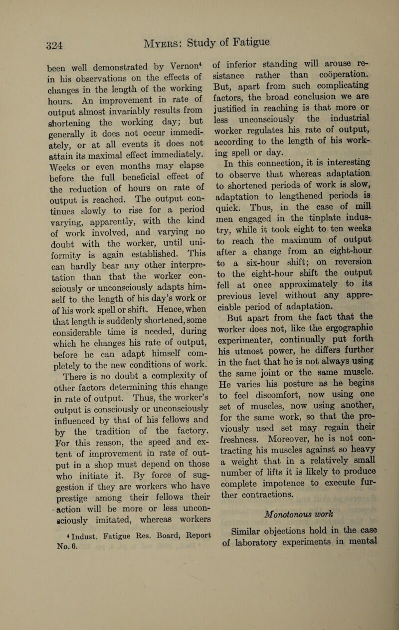 been well demonstrated by Vernon4 in his observations on the effects of changes in the length of the working hours. An improvement in rate of output almost invariably results from shortening the working day; but generally it does not occur immedi¬ ately, or at all events it does not attain its maximal effect immediately. Weeks or even months may elapse before the full beneficial effect of the reduction of hours on rate of output is reached. The output con¬ tinues slowly to rise for a period varying, apparently, with the kind of work involved, and varying no doubt with the worker, until uni¬ formity is again established. This can hardly bear any other interpre¬ tation than that the worker con¬ sciously or unconsciously adapts him¬ self to the length of his day’s work or of his work spell or shift. Hence, when that length is suddenly shortened, some considerable time is needed, during which he changes his rate of output, before he can adapt himself com¬ pletely to the new conditions of work. There is no doubt a complexity of other factors determining this change in rate of output. Thus, the worker’s output is consciously or unconsciously influenced by that of his fellows and by the tradition of the factory. For this reason, the speed and ex¬ tent of improvement in rate of out¬ put in a shop must depend on those who initiate it. By force of sug¬ gestion if they are workers who have prestige among their fellows their ■ action will be more or less uncon¬ sciously imitated, whereas workers 4 Indust. Fatigue Res. Board, Report No. 6. of inferior standing will arouse re¬ sistance rather than cooperation. But, apart from such complicating factors, the broad conclusion we are justified in reaching is that more or less unconsciously the industrial worker regulates his rate of output, according to the length of his work¬ ing spell or day. In this connection, it is interesting to observe that whereas adaptation to shortened periods of work is slow, adaptation to lengthened periods is quick. Thus, in the case of mill men engaged in the tinplate indus¬ try, while it took eight to ten weeks to reach the maximum of output after a change from an eight-hour to a six-hour shift; on reversion to the eight-hour shift the output fell at once approximately to its previous level without any appre¬ ciable period of adaptation. But apart from the fact that the worker does not, like the ergographic experimenter, continually put forth his utmost power, he differs further in the fact that he is not always using the same joint or the same muscle. He varies his posture as he begins to feel discomfort, now using one set of muscles, now using another, for the same work, so that the pre¬ viously used set may regain their freshness. Moreover, he is not con¬ tracting his muscles against so heavy a weight that in a relatively small number of lifts it is likely to produce complete impotence to execute fur¬ ther contractions. Monotonous work Similar objections hold in the case of laboratory experiments in mental