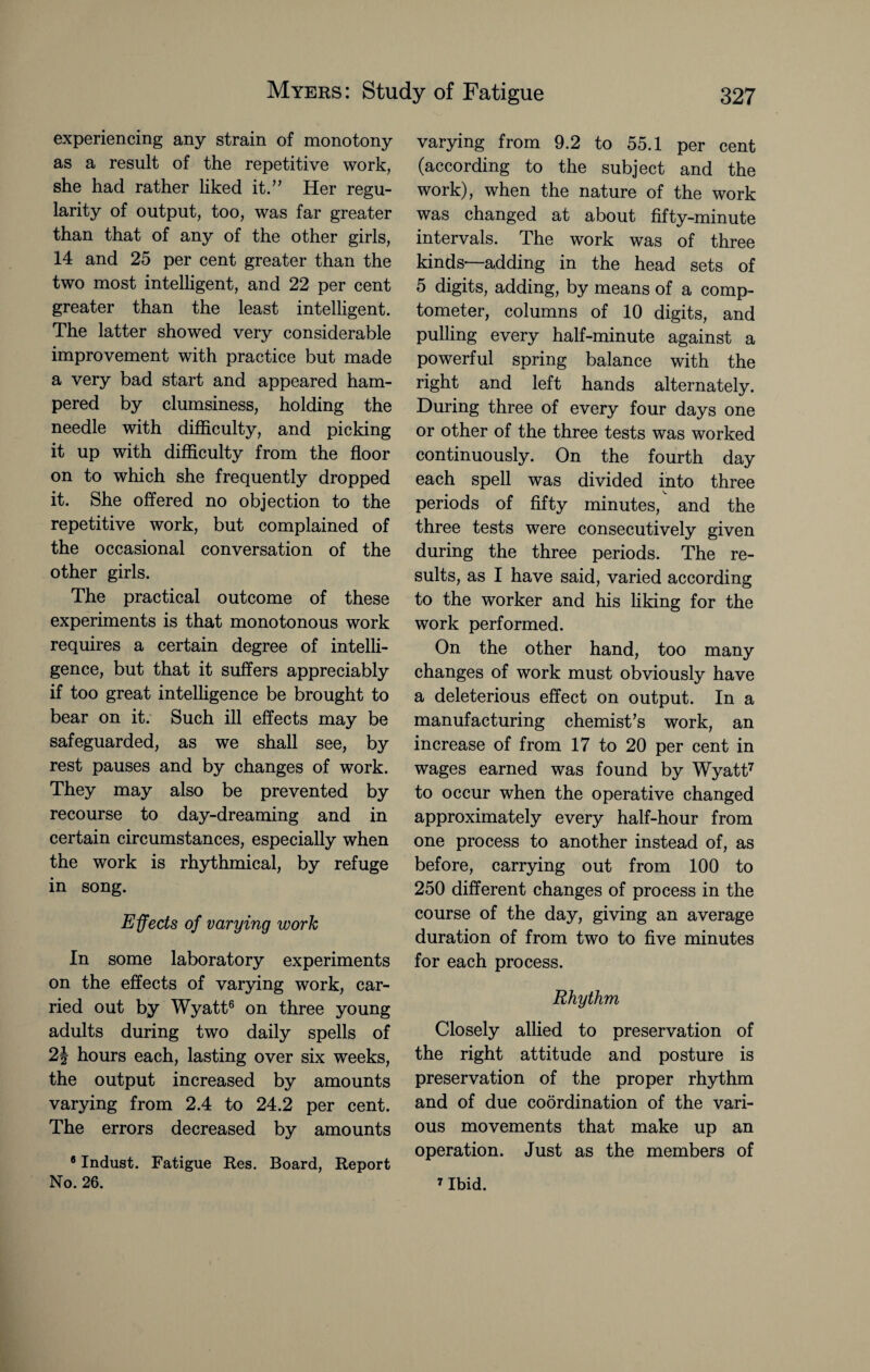 experiencing any strain of monotony as a result of the repetitive work, she had rather liked it.” Her regu¬ larity of output, too, was far greater than that of any of the other girls, 14 and 25 per cent greater than the two most intelligent, and 22 per cent greater than the least intelligent. The latter showed very considerable improvement with practice but made a very bad start and appeared ham¬ pered by clumsiness, holding the needle with difficulty, and picking it up with difficulty from the floor on to which she frequently dropped it. She offered no objection to the repetitive work, but complained of the occasional conversation of the other girls. The practical outcome of these experiments is that monotonous work requires a certain degree of intelli¬ gence, but that it suffers appreciably if too great intelligence be brought to bear on it. Such ill effects may be safeguarded, as we shall see, by rest pauses and by changes of work. They may also be prevented by recourse to day-dreaming and in certain circumstances, especially when the work is rhythmical, by refuge in song. Effects of varying work In some laboratory experiments on the effects of varying work, car¬ ried out by Wyatt6 on three young adults during two daily spells of 2\ hours each, lasting over six weeks, the output increased by amounts varying from 2.4 to 24.2 per cent. The errors decreased by amounts 8 Indust. Fatigue Res. Board, Report No. 26. varying from 9.2 to 55.1 per cent (according to the subject and the work), when the nature of the work was changed at about fifty-minute intervals. The work was of three kinds-—adding in the head sets of 5 digits, adding, by means of a comp¬ tometer, columns of 10 digits, and pulling every half-minute against a powerful spring balance with the right and left hands alternately. During three of every four days one or other of the three tests was worked continuously. On the fourth day each spell was divided into three periods of fifty minutes, and the three tests were consecutively given during the three periods. The re¬ sults, as I have said, varied according to the worker and his liking for the work performed. On the other hand, too many changes of work must obviously have a deleterious effect on output. In a manufacturing chemist’s work, an increase of from 17 to 20 per cent in wages earned was found by Wyatt7 to occur when the operative changed approximately every half-hour from one process to another instead of, as before, carrying out from 100 to 250 different changes of process in the course of the day, giving an average duration of from two to five minutes for each process. Rhythm Closely allied to preservation of the right attitude and posture is preservation of the proper rhythm and of due coordination of the vari¬ ous movements that make up an operation. Just as the members of 7 Ibid.