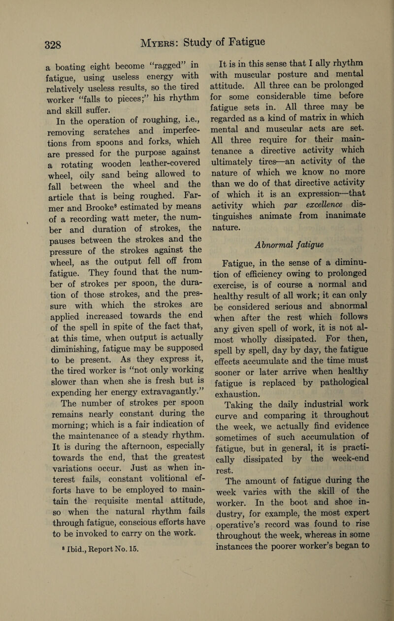 a boating eight become “ragged” .in fatigue, using useless energy with relatively useless results, so the tired worker “falls to pieces;” his rhythm and skill suffer. In the operation of roughing, i.e., removing scratches and imperfec¬ tions from spoons and forks, which are pressed for the purpose against a rotating wooden leather-covered wheel, oily sand being allowed to fall between the wheel and the article that is being roughed. Far¬ mer and Brooke8 estimated by means of a recording watt meter, the num¬ ber and duration of strokes, the pauses between the strokes and the pressure of the strokes against the wheel, as the output fell off from fatigue. They found that the num¬ ber of strokes per spoon, the dura¬ tion of those strokes, and the pres¬ sure with which the strokes are applied increased towards the end of the spell in spite of the fact that, at this time, when output is actually diminishing, fatigue may be supposed to be present. As they express it, the tired worker is “not only working slower than when she is fresh but is expending her energy extravagantly.” The number of strokes per spoon remains nearly constant during the morning; which is a fair indication of the maintenance of a steady rhythm. It is during the afternoon, especially towards the end, that the greatest variations occur. Just as when in¬ terest fails, constant volitional ef¬ forts have to be employed to main¬ tain the requisite mental attitude, so when the natural rhythm fails through fatigue, conscious efforts have to be invoked to carry on the work. 8 Ibid., Report No. 15. It is in this sense that I ally rhythm with muscular posture and mental attitude. All three can be prolonged for some considerable time before fatigue sets in. All three may be regarded as a kind of matrix in which mental and muscular acts are set. All three require for their main¬ tenance a directive activity which ultimately tires—an activity of the nature of which we know no more than we do of that directive activity of which it is an expression-—that activity which par excellence dis¬ tinguishes animate from inanimate nature. Abnormal fatigue Fatigue, in the sense of a diminu¬ tion of efficiency owing to prolonged exercise, is of course a normal and healthy result of all work; it can only be considered serious and abnormal when after the rest which follows any given spell of work, it is not al¬ most wholly dissipated. For then, spell by spell, day by day, the fatigue effects accumulate and the time must sooner or later arrive when healthy fatigue is replaced by pathological exhaustion. Taking the daily industrial work curve and comparing it throughout the week, we actually find evidence sometimes of such accumulation of fatigue, but in general, it is practi¬ cally dissipated by the week-end rest. The amount of fatigue during the week varies with the skill of the worker. In the boot and shoe in¬ dustry, for example, the most expert operative’s record was found to rise throughout the week, whereas in some instances the poorer worker’s began to