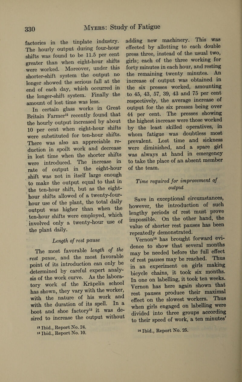 factories in the tinplate industry. The hourly output during four-hour shifts was found to be 11.5 per cent greater than when eight-hour shifts were worked. Moreover, under this shorter-shift system the output no longer showed the serious fall at the end of each day, which occurred in the longer-shift system. Finally the amount of lost time was less. In certain glass works in Great Britain Farmer12 recently found that the hourly output increased by about 10 per cent when eight-hour shifts were substituted for ten-hour shifts. There was also an appreciable re¬ duction in spoilt work and decrease in lost time when the shorter shifts were introduced. The increase in rate of output in the eight-hour shift was not in itself large enough to make the output equal to that in the ten-hour shift, but as the eight- hour shifts allowed of a twenty-four- hour use of the plant, the total daily output was higher than when the ten-hour shifts were employed, which involved only a twenty-hour use of the plant daily. Length of rest pause The most favorable length of the rest pause, and the most favorable point of its introduction can only be determined by careful expert analy¬ sis of the work curve. As the labora¬ tory work of the Krapelin school has shown, they vary with the worker, with the nature of his work and with the duration of its spell. In a boot and shoe factory13 it was de¬ sired to increase the output without is Ibid., Report No. 24. i* Ibid., Report No. 10. adding new machinery. This was effected by allotting to each double press three, instead of the usual two, girls; each of the three working for forty minutes in each hour, and resting the remaining twenty minutes. An increase of output was obtained in the six presses worked, amounting to 45, 43, 57, 39, 43 and 75 per cent respectively, the average increase of output for the six presses being over 44 per cent. The presses showing the highest increase were those worked by the least skilled operatives, in whom fatigue was doubtless most prevalent. Lost time and sickness were diminished, and a spare girl was always at hand in emergency to take the place of an absent member of the team. Time required for improvement of output Save in exceptional circumstances, however, the introduction of such lengthy periods of rest must prove impossible. On the other hand, the value of shorter rest pauses has been repeatedly demonstrated. Vernon14 has brought forward evi¬ dence to show that several months may be needed before the full effect of rest pauses may be reached. Thus in an experiment on girls making bicycle chains, it took six months. In one on labelling, it took ten weeks. Vernon has here again shown that rest pauses produce their maximal effect on the slowest workers. Thus when girls engaged on labelling were divided into three groups according to their speed of work, a ten minutes