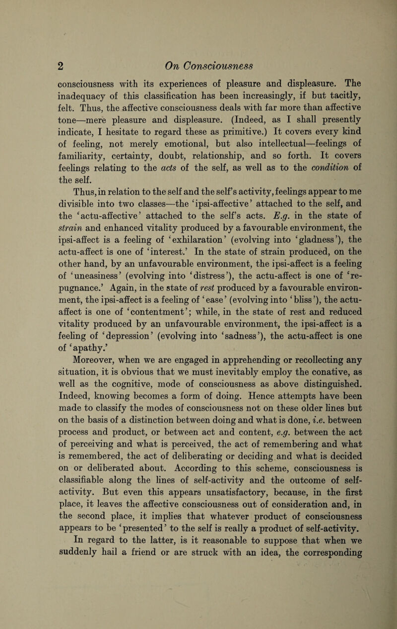 consciousness with its experiences of pleasure and displeasure. The inadequacy of this classification has been increasingly, if but tacitly, felt. Thus, the affective consciousness deals with far more than affective tone—mere pleasure and displeasure. (Indeed, as I shall presently indicate, I hesitate to regard these as primitive.) It covers every kind of feeling, not merely emotional, but also intellectual—feelings of familiarity, certainty, doubt, relationship, and so forth. It covers feelings relating to the acts of the self, as well as to the condition of the self. Thus, in relation to the self and the self’s activity, feelings appear to me divisible into two classes—the ‘ ipsi-affective ’ attached to the self, and the ‘ actu-aff ective ’ attached to the self’s acts. E.g. in the state of strain and enhanced vitality produced by a favourable environment, the ipsi-affect is a feeling of ‘exhilaration’ (evolving into ‘gladness’), the actu-affect is one of ‘interest.’ In the state of strain produced, on the other hand, by an unfavourable environment, the ipsi-affect is a feeling of ‘uneasiness’ (evolving into ‘distress’), the actu-affect is one of ‘re¬ pugnance.’ Again, in the state of rest produced by a favourable environ¬ ment, the ipsi-affect is a feeling of ‘ease’ (evolving into ‘bliss’), the actu- affect is one of ‘ contentment ’; while, in the state of rest and reduced vitality produced by an unfavourable environment, the ipsi-affect is a feeling of ‘depression’ (evolving into ‘sadness’), the actu-affect is one of ‘apathy.’ Moreover, when we are engaged in apprehending or recollecting any situation, it is obvious that we must inevitably employ the conative, as well as the cognitive, mode of consciousness as above distinguished. Indeed, knowing becomes a form of doing. Hence attempts have been made to classify the modes of consciousness not on these older lines but on the basis of a distinction between doing and what is done, i.e. between process and product, or between act and content, e.g. between the act of perceiving and what is perceived, the act of remembering and what is remembered, the act of deliberating or deciding and what is decided on or deliberated about. According to this scheme, consciousness is classifiable along the lines of self-activity and the outcome of self¬ activity. But even this appears unsatisfactory, because, in the first place, it leaves the affective consciousness out of consideration and, in the second place, it implies that whatever product of consciousness appears to be ‘ presented ’ to the self is really a product of self-activity. In regard to the latter, is it reasonable to suppose that when we suddenly hail a friend or are struck with an idea, the corresponding