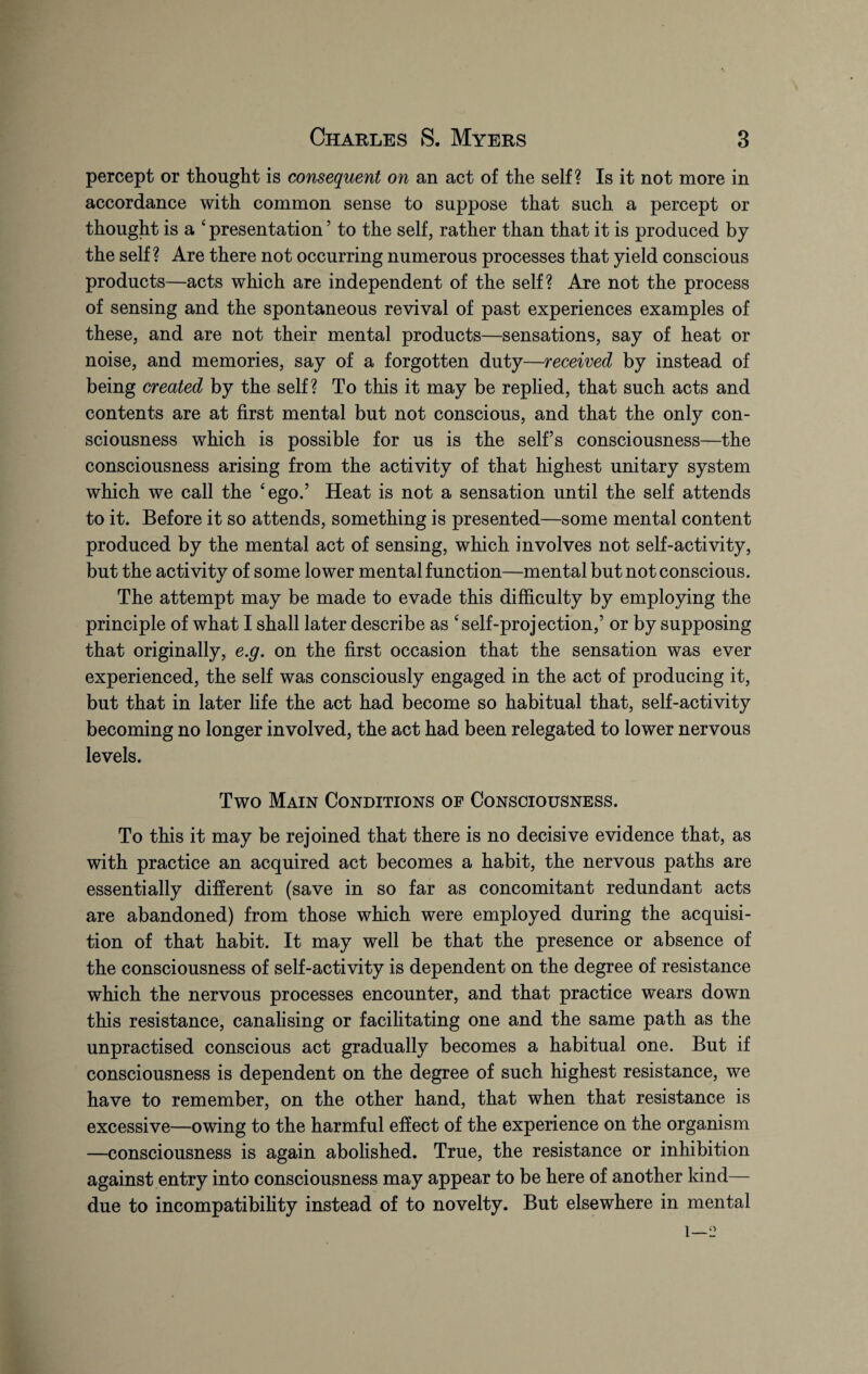 percept or thought is consequent on an act of the self? Is it not more in accordance with common sense to suppose that such a percept or thought is a c presentation ’ to the self, rather than that it is produced by the self ? Are there not occurring numerous processes that yield conscious products—acts which are independent of the self? Are not the process of sensing and the spontaneous revival of past experiences examples of these, and are not their mental products—sensations, say of heat or noise, and memories, say of a forgotten duty—received by instead of being created by the self? To this it may be replied, that such acts and contents are at first mental but not conscious, and that the only con¬ sciousness which is possible for us is the self’s consciousness—the consciousness arising from the activity of that highest unitary system which we call the ‘ego.’ Heat is not a sensation until the self attends to it. Before it so attends, something is presented—some mental content produced by the mental act of sensing, which involves not self-activity, but the activity of some lower mental function—mental but not conscious. The attempt may be made to evade this difficulty by employing the principle of what I shall later describe as ‘self-projection,’ or by supposing that originally, e.g. on the first occasion that the sensation was ever experienced, the self was consciously engaged in the act of producing it, but that in later life the act had become so habitual that, self-activity becoming no longer involved, the act had been relegated to lower nervous levels. Two Main Conditions of Consciousness. To this it may be rejoined that there is no decisive evidence that, as with practice an acquired act becomes a habit, the nervous paths are essentially different (save in so far as concomitant redundant acts are abandoned) from those which were employed during the acquisi¬ tion of that habit. It may well be that the presence or absence of the consciousness of self-activity is dependent on the degree of resistance which the nervous processes encounter, and that practice wears down this resistance, canalising or facilitating one and the same path as the unpractised conscious act gradually becomes a habitual one. But if consciousness is dependent on the degree of such highest resistance, we have to remember, on the other hand, that when that resistance is excessive—owing to the harmful effect of the experience on the organism —consciousness is again abolished. True, the resistance or inhibition against entry into consciousness may appear to be here of another kind— due to incompatibility instead of to novelty. But elsewhere in mental 1—2