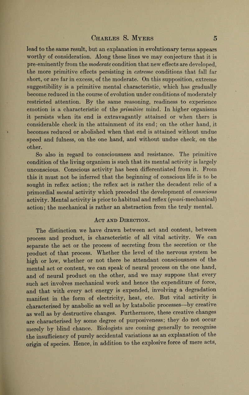 lead to tlie same result, but an explanation in evolutionary terms appears worthy of consideration. Along these lines we may conjecture that it is pre-eminently from the moderate condition that new effects are developed, the more primitive effects persisting in extreme conditions that fall far short, or are far in excess, of the moderate. On this supposition, extreme suggestibility is a primitive mental characteristic, which has gradually become reduced in the course of evolution under conditions of moderately restricted attention. By the same reasoning, readiness to experience emotion is a characteristic of the primitive mind. In higher organisms it persists when its end is extravagantly attained or when there is considerable check in the attainment of its end; on the other hand, it becomes reduced or abolished when that end is attained without undue speed and fulness, on the one hand, and without undue check, on the other. So also in regard to consciousness and resistance. The primitive condition of the living organism is such that its mental activity is largely unconscious. Conscious activity has been differentiated from it. From this it must not be inferred that the beginning of conscious life is to be sought in reflex action; the reflex act is rather the decadent relic of a primordial mental activity which preceded the development of conscious activity. Mental activity is prior to habitual and reflex (^wcm-mechanical) action; the mechanical is rather an abstraction from the truly mental. Act and Direction. The distinction we have drawn between act and content, between process and product, is characteristic of all vital activity. We can separate the act or the process of secreting from the secretion or the product of that process. Whether the level of the nervous system be high or low, whether or not there be attendant consciousness of the mental act or content, we can speak of neural process on the one hand, and of neural product on the other, and we may suppose that every such act involves mechanical work and hence the expenditure of force, and that with every act energy is expended, involving a degradation manifest in the form of electricity, heat, etc. But vital activity is characterised by anabolic as well as by katabolic processes—by creative as well as by destructive changes. Furthermore, these creative changes are characterised by some degree of purposiveness; they do not occur merely by blind chance. Biologists are coming generally to recognise the insufficiency of purely accidental variations as an explanation of the origin of species. Hence, in addition to the explosive force of mere acts,