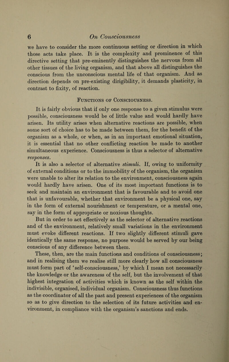 we have to consider the more continuous setting or direction in which those acts take place. It is the complexity and prominence of this directive setting that pre-eminentiy distinguishes the nervous from all other tissues of the living organism, and that above all distinguishes the conscious from the unconscious mental life of that organism. And as direction depends on pre-existing dirigibility, it demands plasticity, in contrast to fixity, of reaction. Functions of Consciousness. It is fairly obvious that if only one response to a given stimulus were possible, consciousness would be of little value and would hardly have arisen. Its utility arises when alternative reactions are possible, when some sort of choice has to be made between them, for the benefit of the organism as a whole, or when, as in an important emotional situation, it is essential that no other conflicting reaction be made to another simultaneous experience. Consciousness is thus a selector of alternative responses. It is also a selector of alternative stimuli. If, owing to uniformity of external conditions or to the immobility of the organism, the organism were unable to alter its relation to the environment, consciousness again would hardly have arisen. One of its most important functions is to seek and maintain an environment that is favourable and to avoid one that is unfavourable, whether that environment be a physical one, say in the form of external nourishment or temperature, or a mental one, say in the form of appropriate or noxious thoughts. But in order to act effectively as the selector of alternative reactions and of the environment, relatively small variations in the environment must evoke different reactions. If two slightly different stimuli gave identically the same response, no purpose would be served by our being conscious of any difference between them. These, then, are the main functions and conditions of consciousness; and in realising them we realise still more clearly how all consciousness must form part of ‘ self-consciousness,’ by which I mean not necessarily the knowledge or the awareness of the self, but the involvement of that highest integration of activities which is known as the self within the indivisible, organised, individual organism. Consciousness thus functions as the coordinator of all the past and present experiences of the organism so as to give direction to the selection of its future activities and en¬ vironment, in compliance with the organism’s sanctions and ends.