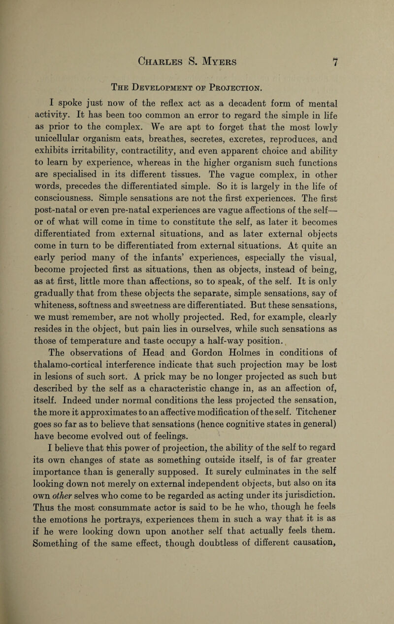 The Development of Projection. I spoke just now of the reflex act as a decadent form of mental activity. It has been too common an error to regard the simple in life as prior to the complex. We are apt to forget that the most lowly unicellular organism eats, breathes, secretes, excretes, reproduces, and exhibits irritability, contractility, and even apparent choice and ability to learn by experience, whereas in the higher organism such functions are specialised in its different tissues. The vague complex, in other words, precedes the differentiated simple. So it is largely in the life of consciousness. Simple sensations are not the first experiences. The first post-natal or even pre-natal experiences are vague affections of the self—• or of what will come in time to constitute the self, as later it becomes differentiated from external situations, and as later external objects come in turn to be differentiated from external situations. At quite an early period many of the infants’ experiences, especially the visual, become projected first as situations, then as objects, instead of being, as at first, little more than affections, so to speak, of the self. It is only gradually that from these objects the separate, simple sensations, say of whiteness, softness and sweetness are differentiated. But these sensations, we must remember, are not wholly projected. Red, for example, clearly resides in the object, but pain lies in ourselves, while such sensations as those of temperature and taste occupy a half-way position. The observations of Head and Gordon Holmes in conditions of thalamo-cortical interference indicate that such projection may be lost in lesions of such sort. A prick may be no longer projected as such but described by the self as a characteristic change in, as an affection of, itself. Indeed under normal conditions the less projected the sensation, the more it approximates to an affective modification of the self. Titchener goes so far as to believe that sensations (hence cognitive states in general) have become evolved out of feelings. I believe that this power of projection, the ability of the self to regard its own changes of state as something outside itself, is of far greater importance than is generally supposed. It surely culminates in the self looking down not merely on external independent objects, but also on its own other selves who come to be regarded as acting under its jurisdiction. Thus the most consummate actor is said to be he who, though he feels the emotions he portrays, experiences them in such a way that it is as if he were looking down upon another self that actually feels them. Something of the same effect, though doubtless of different causation.