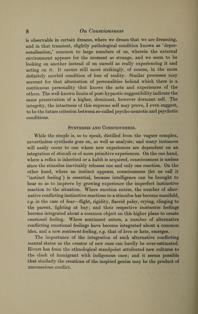is observable in certain dreams, where we dream that we are dreaming, and in that transient, slightly pathological condition known as ‘deper¬ sonalisation,’ common to large numbers of us, wherein the external environment appears for the moment as strange, and we seem to be looking on another instead of on ourself as really experiencing it and acting on it. It occurs still more strikingly, of course, in the more definitely morbid condition of loss of reality. Similar processes may account for that alternation of personalities behind which there is a continuous personality that knows the acts and experiences of the others. The well-known limits of post-hypnotic suggestibility indicate the same preservation of a higher, dominant, however dormant self. The integrity, the intactness of this supreme self may prove, I even suggest, to be the future criterion between so-called psycho-neurotic and psychotic conditions. Synthesis and Consciousness. While the simple is, so to speak, distilled from the vaguer complex, nevertheless synthesis goes on, as well as analysis; and many instances will easily occur to one where new experiences are dependent on an integration of stimuli or of more primitive experiences. On the one hand, where a reflex is inherited or a habit is acquired, consciousness is useless since the stimulus inevitably releases one and only one reaction. On the other hand, where an instinct appears, consciousness (let us call it ‘instinct feeling’) is essential, because intelligence can be brought to bear so as to improve by growing experience the imperfect instinctive reaction to the situation. Where emotion enters, the number of alter¬ native conflicting instinctive reactions to a stimulus has become manifold, e.g. in the case of fear—flight, rigidity, flaccid palsy, crying, clinging to the parent, fighting at bay; and their respective instinctive feelings become integrated about a common object on this higher plane to create emotional feeling. Where sentiment enters, a number of alternative conflicting emotional feelings have become integrated about a common idea, and a new sentiment-feeling, e.g. that of love or hate, emerges. The importance of the integration of such alternative conflicting mental states as the creator of new ones can hardly be over-estimated. Rivers has from the ethnological standpoint attributed new cultures to the clash of immigrant with indigenous ones; and it seems possible that similarly the creations of the inspired genius may be the product of unconscious conflict.