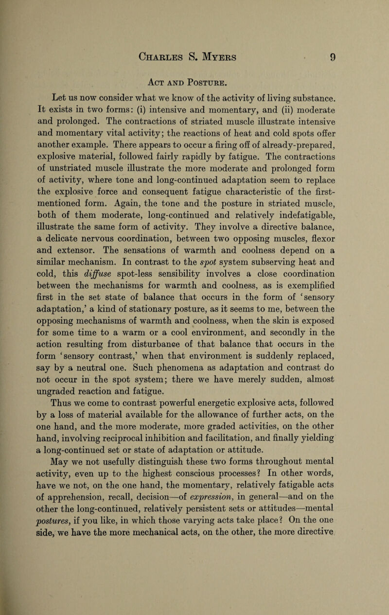 Act and Posture. Let us now consider wiiat we know of the activity of living substance. It exists in two forms: (i) intensive and momentary, and (ii) moderate and prolonged. The contractions of striated muscle illustrate intensive and momentary vital activity; the reactions of heat and cold spots offer another example. There appears to occur a firing off of already-prepared, explosive material, followed fairly rapidly by fatigue. The contractions of unstriated muscle illustrate the more moderate and prolonged form of activity, where tone and long-continued adaptation seem to replace the explosive force and consequent fatigue characteristic of the first- mentioned form. Again, the tone and the posture in striated muscle, both of them moderate, long-continued and relatively indefatigable, illustrate the same form of activity. They involve a directive balance, a delicate nervous coordination, between two opposing muscles, flexor and extensor. The sensations of warmth and coolness depend on a similar mechanism. In contrast to the spot system subserving heat and cold, this diffuse spot-less sensibility involves a close coordination between the mechanisms for warmth and coolness, as is exemplified first in the set state of balance that occurs in the form of 4 sensory adaptation,’ a kind of stationary posture, as it seems to me, between the opposing mechanisms of warmth and coolness, when the skin is exposed for some time to a warm or a cool environment, and secondly in the action resulting from disturbance of that balance that occurs in the form ‘sensory contrast,’ when that environment is suddenly replaced, say by a neutral one. Such phenomena as adaptation and contrast do not occur in the spot system; there we have merely sudden, almost ungraded reaction and fatigue. Thus we come to contrast powerful energetic explosive acts, followed by a loss of material available for the allowance of further acts, on the one hand, and the more moderate, more graded activities, on the other hand, involving reciprocal inhibition and facilitation, and finally yielding a long-continued set or state of adaptation or attitude. May we not usefully distinguish these two forms throughout mental activity, even up to the highest conscious processes? In other words, have we not, on the one hand, the momentary, relatively fatigable acts of apprehension, recall, decision—of expression, in general—and on the other the long-continued, relatively persistent sets or attitudes—mental postures, if you like, in which those varying acts take place ? On the one side, we have the more mechanical acts, on the other, the more directive