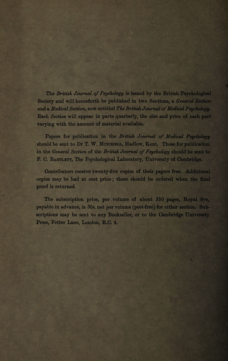 The British Journal of Psychology is issued by the British Psychological Society and will henceforth be published in two Sections, a Gen&i'al Section and a Medical Section, now entitled The British Journal of Medical Psychology. Each Section will appear in parts quarterly, the size and price of each part varying with the amount of material available. Papers for publication in the British Journal of Medical Psychology should be sent to Dr T. W. Mitchell, Hadlow, Kent. Those for publication in the General Section of the British Journal of Psychology should be sent to F. C. Bartlett, The Psychological Laboratory, University of Cambridge. Contributors receive twenty-five copies of their papers free. Additional copies may be had at cost price; these should be ordered when the final proof is returned. The subscription price, per volume of about 350 pages, Royal 8vo, payable in advance, is 305. net per volume (post-free) for either section. Sub¬ scriptions may be sent to any Bookseller, or to the Cambridge University Press, Fetter Lane, London, E.C. 4.