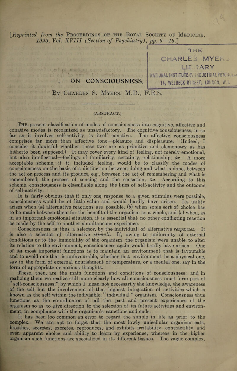 f Reprinted from the Proceedings op the Royal Society op Medicine, 1925, Vol. XVIII (Section of Psychiatry), pp. 9—15.] i ' ~ ,7 ~ 1 m. i.. • * '*- • 4 , . \ “ f’| ’ ^ • -/ »r z'  • f ♦ 4 ON CONSCIOUSNESS. By Charles S. Myers, M.D., F.R.S. (ABSTRACT.) The present classification of modes of consciousness into cognitive, affective and conative modes is recognized as unsatisfactory. The cognitive consciousness, in so far as it involves self-activity, is itself conative. The affective consciousness comprises far more than affective tone—pleasure and displeasure. (Indeed, I consider it doubtful whether these two are as primitive and elementary as has hitherto been supposed.) It may cover every kind of feeling, not merely emotional, hut also intellectual—feelings of familiarity, certainty, relationship, &c. A more acceptable scheme, if it included feeling, would be to classify the modes of consciousness on the basis of a distinction between doing and what is done, between the act or process and its product, e.g., between the act of remembering and what is remembered, the process of sensing and the sensation, &c. According to this scheme, consciousness is classifiable along the lines of self-activity and the outcome of self-activity. It is fairly obvious that if only one response to a given stimulus were possible, consciousness would be of little value and would hardly have arisen. Its utility arises when (a) alternative reactions are possible, (b) when some sort of choice has to be made between them for the benefit of the organism as a whole, and (c) when, as in an important emotional situation, it is essential that no other conflicting reaction be made by the self to another simultaneous experience. Consciousness is thus a selector, by the individual, of alternative responses. It is also a selector ol alternative stimuli. If, owing to uniformity of external Conditions or to the immobility of the organism, the organism were unable to alter its relation to the environment, consciousness again would hardly have arisen. One of its most important functions is to maintain an environment that is favourable and to avoid one that is unfavourable, whether that environment be a physical one, say in the form of external nourishment or temperature, or a mental one, say in the form of appropriate or noxious thoughts. These, then, are the main functions and conditions of consciousness; and in realizing them we realize still more clearly how all consciousness must form part of 1 self-consciousness,” by which I mean not necessarily the knowledge, the awareness of the self, but the involvement of that highest integration of activities which is known as the self within the indivisible, “individual” organism. Consciousness thus functions as the co-ordinator of all the past and present experiences of the organism so as to give direction to the selection of its future activities and environ¬ ment, in compliance with the organism’s sanctions and ends. It has been too common an error to regard the simple in life as prior to the complex. We are apt to forget that the most lowly unicellular organism eats, breathes, secretes, excretes, reproduces, and exhibits irritability, contractility, and even apparent choice and ability to learn by experience, whereas in the higher organism such functions are specialized in its different tissues. The vague complex, CHARLES MYEFw LIE I ARY JMTIUNAL INSTITUTE0,: INDUSTRIALPSYCiiULu H, WELBEGK STREET, LONDON, W,l.