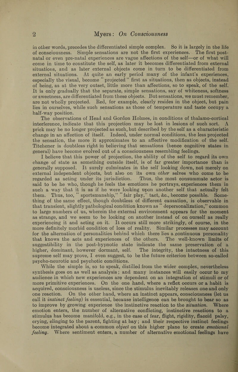 in other words, precedes the differentiated simple complex. So it is largely in the life of consciousness. Simple sensations are not the first experiences. The first post¬ natal or even pre-natal experiences are vague affections of the self—or of what will come in time to constitute the self, as later it becomes differentiated from external situations, and as later external objects come in turn to be differentiated from external situations. At quite an early period many of the infant’s experiences, especially the visual, become “projected” first as situations, then as objects, instead of being, as at the very outset, little more than affections, so to speak, of the self. It is only gradually that the separate, simple sensations, say of whiteness, softness or sweetness, are differentiated from these objects. But sensations, we must remember, are not wholly projected. Bed, for example, clearly resides in the object, but pain lies in ourselves, while such sensations as those of temperature and taste occupy a half-way position. The observations of Head and Gordon Holmes, in conditions of thalamo-cortical interference, indicate that this projection may be lost in lesions of such sort. A prick may be no longer projected as such, but described by the self as a characteristic change in an affection of itself. Indeed, under normal conditions, the less projected the sensation, the more it approximates to an affective modification of the self. Titchener is doubtless right in believing that sensations (hence cognitive states in general) have become evolved out of a consciousness resembling feelings. I believe that this power of projection, the ability of the self to regard its own change of state as something outside itself, is of far greater importance than is generally supposed. It surely culminates in the self looking down, not merely on external independent objects, but also on its own other selves who come to be regarded as acting under its jurisdiction. Thus, the most consummate actor is said to be he who, though he feels the emotions he portrays, experiences them in such a way that it is as if he were looking upon another self that actually felt them. Thus, too, “ sportsmanship,” “fair play,” tact, &c., become possible. Some¬ thing of the same effect, though doubtless of different causation, is observable in that transient, slightly pathological condition known as “ depersonalization,” common to large numbers of us, wherein the external environment appears for the moment as strange, and we seem to be looking on another instead of on ourself as really experiencing it and acting on it. It occurs still more strikingly, of course, in the more definitely morbid condition of loss of reality. Similar processes may account for the alternation of personalities behind which there lies a continuous personality that knows the acts and experiences of the others. The well-known limits of suggestibility in the post-hypnotic state indicate the same preservation of a higher, dominant, however dormant, self. The integrity, the intactness of this supreme self may prove, I even suggest, to be the future criterion between so-called psycho-neurotic and psychotic conditions. While the simple is, so to speak, distilled from the wider complex, nevertheless synthesis goes on as well as analysis; and many instances will easily occur to my audience in which new experiences are dependent on an integration of stimuli or of more primitive experiences. On the one hand, where a reflex occurs or a habit is acquired, consciousness is useless, since the stimulus inevitably releases one and only one reaction. On the other hand, where an instinct appears, consciousness (let us call it instinct feeling) is essential, because intelligence can be brought to bear so as to improve by growing experience the instinctive reaction to the situation. Where emotion enters, the number of alternative conflicting, instinctive reactions to a stimulus has become manifold, e.g., in the case of fear, flight, rigidity, flaccid palsy, crying, clinging to the parent, fighting at bay; and their respective instinct feelings become integrated about a common object on this higher plane to create emotional feeling. Where sentiment enters, a number of alternative emotional feelings have